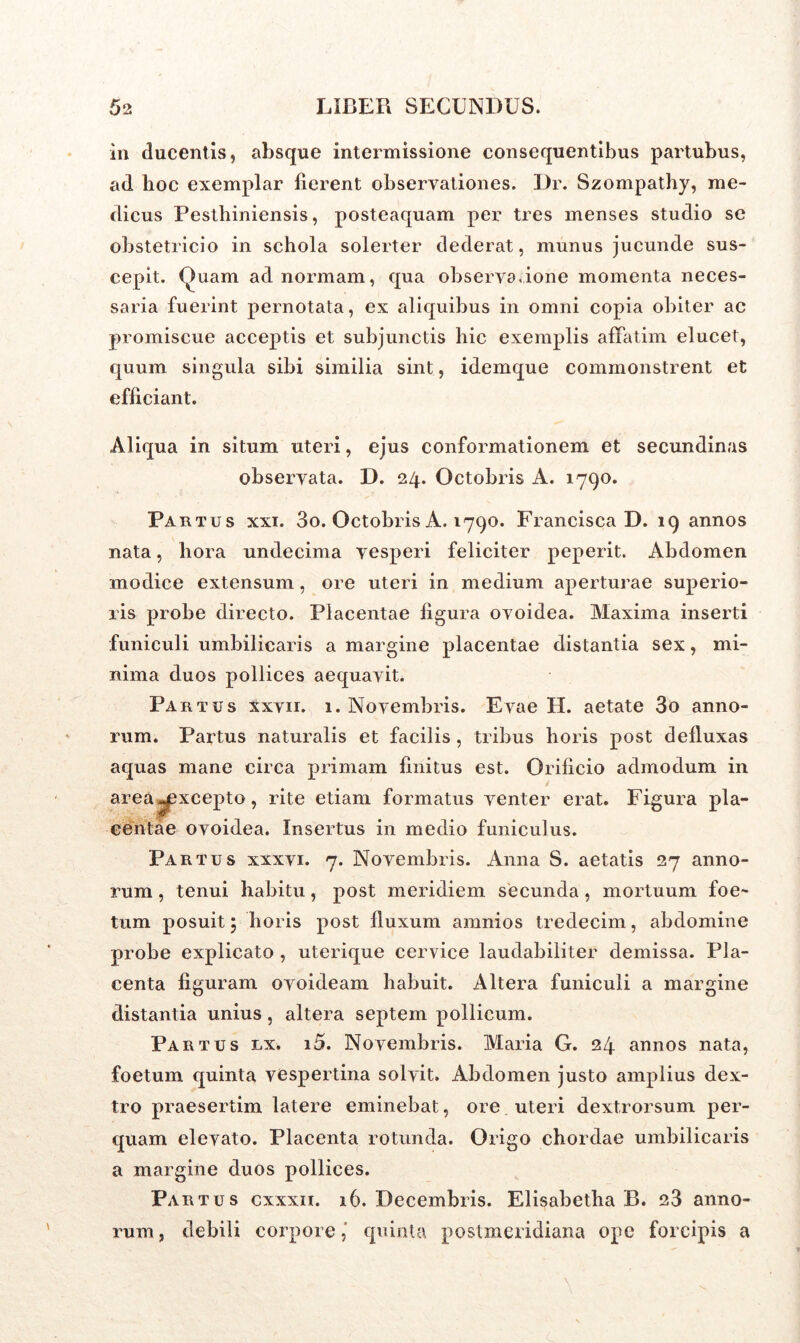 in ducentis, absque intermissione consequentibus partubus, ad hoc exemplar lierent observationes. Dr. Szompathy, me- dicus Pesthiniensis, posteaquam per tres menses studio se obstetricio in schola solerter dederat, munus jucunde sus- cepit. Quam ad normam, qua observa, ione momenta neces- saria fuerint pernotata, ex aliquibus in omni copia obiter ac promiscue acceptis et subjunctis hic exemplis affatim elucet, quum singula sibi similia sint, idemque commonstrent et efficiant. Aliqua in situm uteri, ejus conformationem et secundinas observata. D. 24. Octobris A. 1790. Partus xxi. 3o. Octobris A. 1790. Francisca D. 19 annos nata, hora undecima vesperi feliciter peperit. Abdomen modice extensum, ore uteri in medium aperturae superio- ris probe directo. Placentae figura ovoidea. Maxima inserti funiculi umbilicaris a margine placentae distantia sex, mi- nima duos pollices aequavit. Partus xxvii. 1. Novembris. Evae H. aetate 3o anno- rum. Partus naturalis et facilis , tribus horis post defluxas aquas mane circa primam finitus est. Orificio admodum in area^xcepto, rite etiam formatus venter erat. Figura pla- centae ovoidea. Insertus in medio funiculus. Partus xxxvi. 7. Novembris. Anna S. aetatis 27 anno- rum , tenui habitu, post meridiem secunda, mortuum foe- tum posuit 5 horis post fluxum amnios tredecim, abdomine probe explicato , uterique cervice laudabiliter demissa. Pla- centa figuram ovoideam habuit. Altera funiculi a margine distantia unius, altera septem pollicum. Partus nx. i5. Novembris. Maria G. 24 annos nata, foetum quinta vespertina solvit. Abdomen justo amplius dex- tro praesertim latere eminebat, ore uteri dextrorsum per- quam elevato. Placenta rotunda. Origo chordae umbilicaris a margine duos pollices. Partus cxxxii. 16. Decembris. Elisabetha B. 23 anno- rum , debili corpore, quinta postmeridiana ope forcipis a