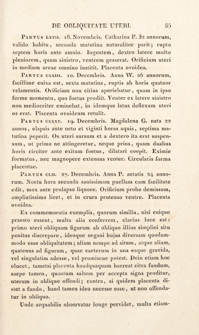 Partus lxvii. 18. Novembris» Catharina P. 32 annorum, valido habitu, secunda matutina naturaliter parit; rupto septem horis ante amnio. Ingentem, dextro latere multo pleniorem, quam sinistro, ventrem gesserat. Orificium uteri in medium areae omnino institit. Placenta ovoidea. Partus cxxiii. 10. Decembris. Anna W. 26 annorum, facillime enixa est, sexta matutina, ruptis ab horis quatuor velamentis. Orificium non citius aperiebatur, quam in ipso ferme momento, quo foetus prodiit. Venter ex latere sinistro non mediocriter eminebat, in idemque latus deflexum uteri os erat. Placenta ovoideum retulit. Partus cxxxv. 19. Decembris. Magdalena G. nata 22 annos, elapsis ante octo et viginti horas aquis, septima ma- tutina peperit. Os uteri sursum et a dextero ita erat suspen- sum, ut primo ne attingeretur, neque prius, quam duabus horis circiter ante exitum foetus, dilatari coepit. Eximie formatus, nec magnopere extensus venter. Circularis forma placentae. Partus clii. 27. Decembris. Anna P. aetatis 24 anno- rum. Noctu hora secunda sanissimam puellam cum facilitate edit, mox ante prolapso liquore. Orificium probe demissum, ampliatissimo licet, et in crura protenso ventre. Placenta ovoidea. Ex commemoratis exemplis, quorum similia, nisi cuique praesto essent, multa alia conferrem, clarius luce est: primo uteri obliquam figuram ab obliquo illius simplici situ penitus discrepare, ideoque organi hujus diversam quodam- modo esse obliquitatem; aliam nempe ad situm, atque aliam, quatenus ad figuram, quae caeterum in una eaque gravida, vel singulatim adesse, vel promiscue potest. Dein etiam hoc elucet, tametsi placenta haudquaquam haereat citra fundum, saepe tamen, quantum saltem per accepta signa proditur, uterum in obliquo offendi; contra, si quidem placenta di- stet a fundo , haud tamen ideo necesse esse , ut non offenda- tur in obliquo. Unde aequabilis observator longe pervidet, multa etiam-