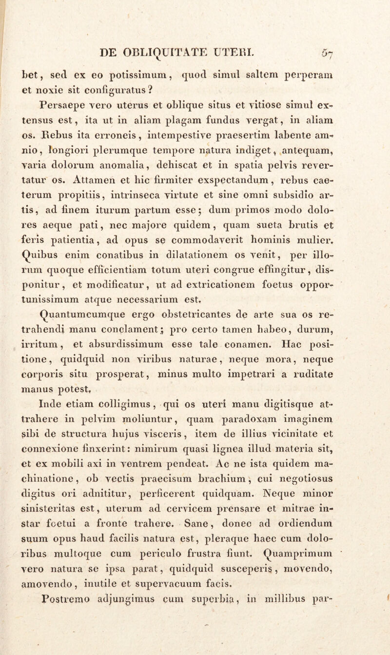 bet, sed ex eo potissimum, quod simul saltem perperam et noxie sit configuratus ? Persaepe vero uterus et oblique situs et vitiose simul ex- tensus est, ita ut in aliam plagam fundus vergat, in aliam os. Rebus ita erroneis, intempestive praesertim labente am- nio , longiori plerumque tempore natura indiget * antequam, varia dolorum anomalia, dehiscat et in spatia pelvis rever- tatur os. Attamen et hic firmiter exspectandum, rebus cae- terum propitiis, intrinseca virtute et sine omni subsidio ar- tis, ad finem iturum partum esse; dum primos modo dolo- res aeque pati, nec majore quidem, quam sueta brutis et feris patientia, ad opus se commodaverit hominis mulier. Quibus enim conatibus in dilatationem os venit, per illo- rum quoque efficientiam totum uteri congrue effingitur, dis- ponitur , et modificatur, ut ad extricationem foetus oppor- tunissimum atque necessarium est. Quantumcumque ergo obstetricantes de arte sua os re- trahendi manu conclament.; pro certo tamen habeo, durum, irritum, et absurdissimum esse tale conamen. Hac posi- tione, quidquid non viribus naturae, neque mora, neque corporis situ prosperat, minus multo impetrari a ruditate manus potest, Inde etiam colligimus, qui os uteri manu digitisque at- trahere in pelvim moliuntur, quam paradoxam imaginem sibi de structura hujus visceris, item de illius vicinitate et connexione finxerint: nimirum quasi lignea illud materia sit, et ex mobili axi in ventrem pendeat. Ac ne ista quidem ma- chinatione , ob vectis praecisum brachium, cui negotiosus digitus ori adnititur, perficerent quidquam. Neque minor sinisteritas est, uterum ad cervicem prensare et mitrae in- star foetui a fronte trahere. Sane, donec ad ordiendum suum opus haud facilis natura est, pleraque haec cum dolo- ribus multoque cum periculo frustra fiunt. Quamprimum vero natura se ipsa parat, quidquid susceperis, movendo, amovendo, inutile et supervacuum facis. Postremo adjungimus cum superbia, in millibus par-
