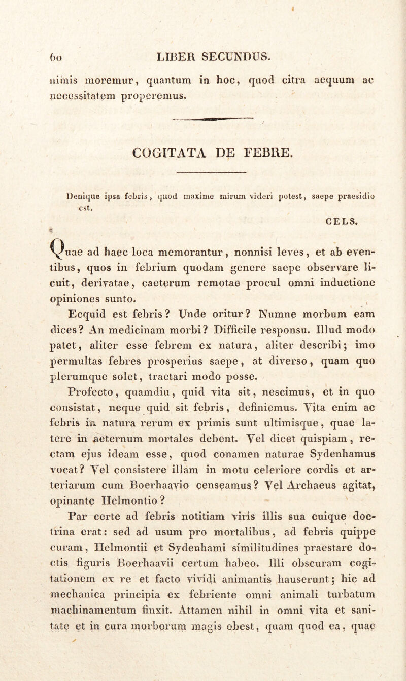 I (>o LIBER SECUNDUS. nimis moremur, quantum in hoc, quod citra aequum ac necessitatem properemus. COGITATA DE FEBRE, Denique ipsa febris, quod maxime mirum videri potest, saepe praesidio est. CELS. 4. Quae ad haec loca memorantur, nonnisi leves, et ab even- tibus, quos in febrium quodam genere saepe observare li- cuit, derivatae, caeterum remotae procul omni inductione opiniones sunto. Ecquid est febris ? Unde oritur ? Numne morbum eam dices? An medicinam morbi? Difficile responsu. Illud modo patet, aliter esse febrem ex natura, aliter describi; imo permultas febres prosperius saepe, at diverso, quam quo plerumque solet, tractari modo posse. Profecto, quam diu, quid vita sit, nescimus, et in quo consistat, neque quid sit febris, definiemus. Tita enim ac febris in natura rerum ex primis sunt ultimisque, quae la- tere in aeternum mortales debent. Vel dicet quispiam, re- ctam ejus ideam esse, quod conamen naturae Sydenhamus vocat? Vel consistere illam in motu celeriore cordis et ar- teriarum cum Boerhaavio censeamus? Vel Archaeus agitat, opinante Helmontio ? Par certe ad febris notitiam viris illis sua cuique doc- trina erat: sed ad usum pro mortalibus, ad febris quippe curam, Helmontii et Sydenhami similitudines praestare do-? ctis figuris Boerhaavii certum habeo. Illi obscuram cogi- tationem ex re et facto vividi animantis hauserunt 5 hic ad mechanica principia ex febriente omni animali turbatum machinamentum finxit. Attamen nihil in omni vita et sani- tate et in cura morborum magis ebest, quam quod ea, quae /