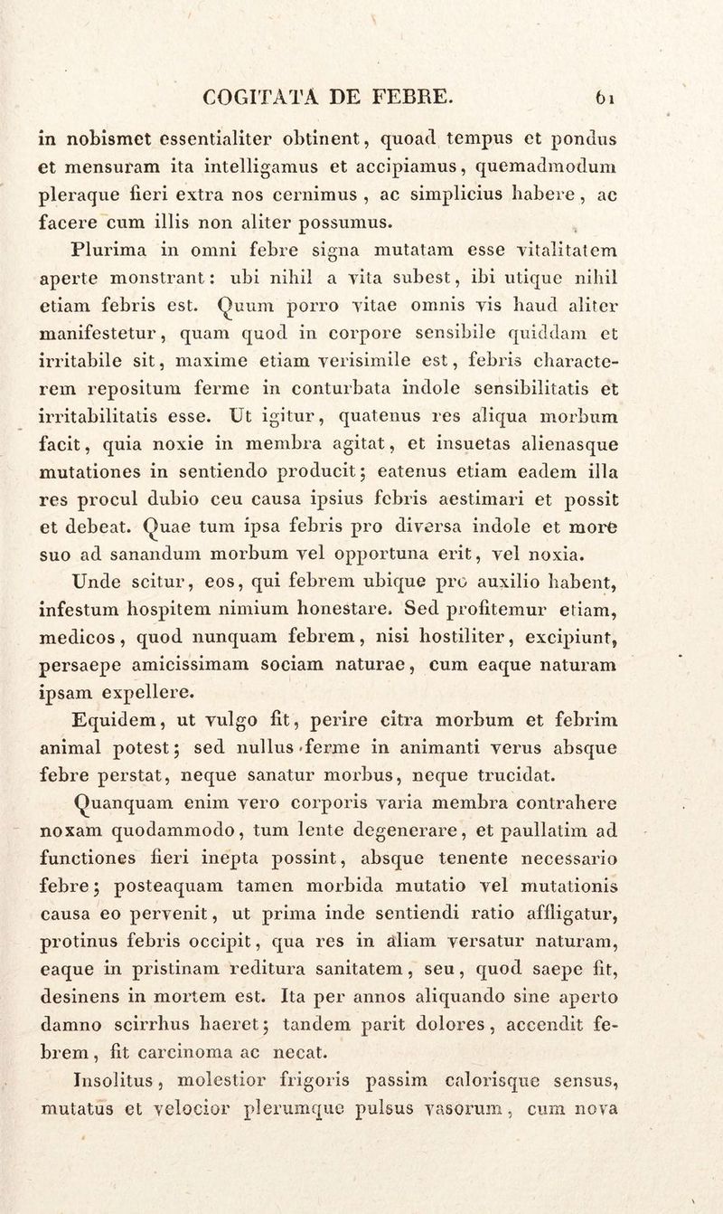 in nobismet essentialiter obtinent, quoad tempus et pondus et mensuram ita intelligamus et accipiamus, quemadmodum pleraque fieri extra nos cernimus , ac simplicius habere , ac facere cum illis non aliter possumus. Plurima in omni febre signa mutatam esse vitalitatem aperte monstrant: ubi nihil a vita subest, ibi utique nihil etiam febris est. Quum porro vitae omnis vis haud aliter manifestetur, quam quod in corpore sensibile quiddam et irritabile sit, maxime etiam verisimile est, febris characte- rem repositum ferme in conturbata indole sensibilitatis et irritabilitatis esse. Ut igitur, quatenus res aliqua morbum facit, quia noxie in membra agitat, et insuetas alienasque mutationes in sentiendo producit ; eatenus etiam eadem illa res procul dubio ceu causa ipsius febris aestimari et possit et debeat. Quae tum ipsa febris pro diversa indole et more suo ad sanandum morbum vel opportuna erit, vel noxia. Unde scitur, eos, qui febrem ubique pro auxilio habent, infestum hospitem nimium honestare. Sed profitemur edam, medicos, quod nunquam febrem, nisi hostiliter, excipiunt, persaepe amicissimam sociam naturae, cum eaque naturam ipsam expellere. Equidem, ut vulgo fit, perire citra morbum et febrim animal potest; sed nullus Tenne in animanti verus absque febre perstat, neque sanatur morbus, neque trucidat. Quanquam enim vero corporis varia membra contrahere noxam quodammodo, tum lente degenerare, et paullatim ad functiones fieri inepta possint, absque tenente necessario febre; posteaquam tamen morbida mutatio vel mutationis causa eo pervenit, ut prima inde sentiendi ratio affligatur, protinus febris occipit, qua res in aliam versatur naturam, eaque in pristinam reditura sanitatem, seu, quod saepe fit, desinens in mortem est. Ita per annos aliquando sine aperto damno scirrhus haeret; tandem parit dolores, accendit fe- brem , fit carcinoma ac necat. Insolitus, molestior frigoris passim calorisque sensus, mutatus et velocior plerumque pulsus vasorum, cum nova