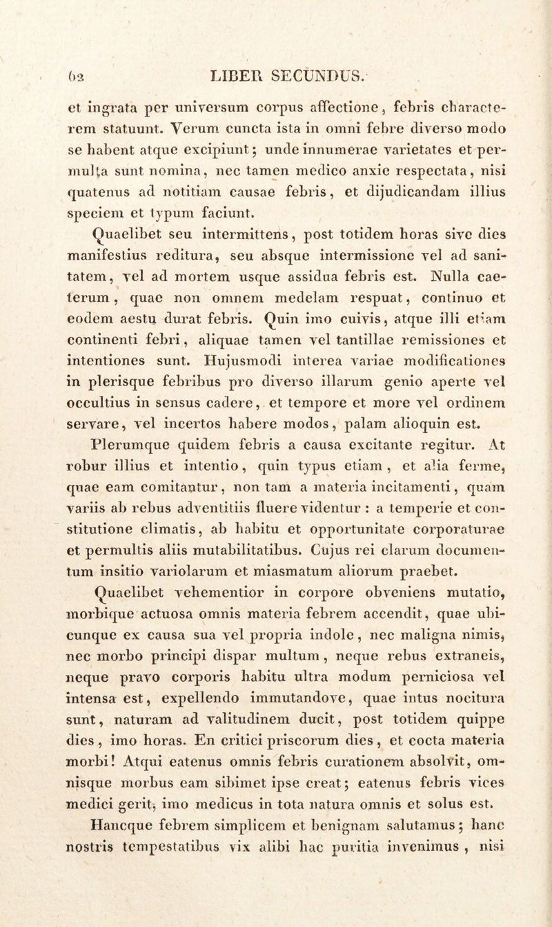 et ingrata per universum corpus affectione, febris characte- rem statuunt. Verum cuncta ista in omni febre diverso modo se habent atque excipiunt ; unde innumerae varietates et per- multa sunt nomina, nec tamen medico anxie respectata, nisi quatenus ad notitiam causae febris, et dijudicandam illius speciem et typum faciunt. Quaelibet seu intermittens, post totidem horas sive dies manifestius reditura, seu absque intermissione vel ad sani- tatem, vel ad mortem usque assidua febris est. Nulla cae- terum, quae non omnem medelam respuat, continuo et eodem aestu durat febris. Quin imo cuivis, atque illi et’am continenti febri, aliquae tamen vel tantillae remissiones et intentiones sunt. Hujusmodi interea variae modificationes in plerisque febribus pro diverso illarum genio aperte vel occultius in sensus cadere, et tempore et more vel ordinem servare, vel incertos habere modos, palam alioquin est. Plerumque quidem febris a causa excitante regitur. At robur illius et intentio, quin typus etiam , et alia ferme, quae eam comitantur, non tam a materia incitamenti, quam variis ab rebus adventitiis fluere videntur : a temperie et con- stitutione climatis, ab habitu et opportunitate corporaturae et permultis aliis mutabilitatibus. Cujus rei clarum documen- tum insitio variolarum et miasmatum aliorum praebet. Quaelibet vehementior in corpore obveniens mutatio, morbique actuosa omnis materia febrem accendit, quae ubi- cunque ex causa sua vel propria indole, nec maligna nimis, nec rnorbo principi dispar multum , neque rebus extraneis, neque pravo corporis habitu ultra modum perniciosa vel intensa est, expellendo immutandove, quae intus nocitura sunt, naturam ad valitudinem ducit, post totidem quippe dies , imo horas. En critici priscorum dies , et cocta materia morbi! Atqui eatenus omnis febris curationem absolvit, om- nisque morbus eam sibimet ipse creat; eatenus febris vices medici gerit, imo medicus in tota natura omnis et solus est. Hancque febrem simplicem et benignam salutamus; hanc nostris tempestatibus vix alibi hac puritia invenimus , nisi