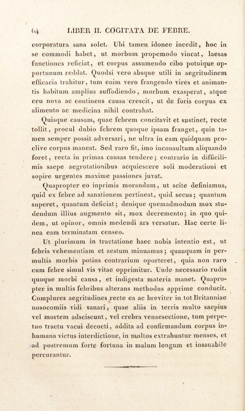 corporatura sana solet. Ubi tamen idonee incedit, hoc in se commodi habet, ut morbum propemodo vincat, laesas functiones reficiat, et corpus assumendo cibo potuique op- portunum reddat. Quodsi vero absque utili in aegritudinem efficacia trahitur, tum enim vero frangendo vires et animan- tis habitum amplius suffodiendo , morbum exasperat, atque ceu nova ac continens causa crescit, ut de foris corpus ex alimento ac medicina nihil contrahat. (Quisque causam, quae febrem concitavit et sustinet, recte tollit, procul dubio febrem quoque ipsam franget, quin ta- men semper possit adversari, ne ultra in eam quidquam pro- clive corpus maneat. Sed raro fit, imo inconsultum aliquando foret, recta in primas causas tendere; contrario in difficili- mis saepe aegrotationibus acquiescere soli moderationi et sopire urgentes maxime passiones juvat. Quapropter eo inprimis morandum, ut scite definiamus, quid ex febre ad sanationem pertineat, quid secus; quantum superet, quantum deficiat; denique quemadmodum mox stu- dendum illius augmento sit, mox decremento; in quo qui- dem, ut opinor, omnis medendi ars versatur. Hac certe li- nea eam terminatam censeo* Ut plurimum in tractatione haec nobis intentio est, ut febris vehementiam et aestum minuamus; quanquam in per- multis morbis potius contrarium oporteret, quia non raro cum febre simul vis vitae opprimitur. Unde necessario rudis quoque morbi causa, et indigesta materia manet* Quapro- pter in multis febribus alterans methodus apprime conducit. Complures aegritudines recte ea ac breviter in tot Britanniae nosocomiis vidi sanari, quae aliis in terris multo saepius vel mortem adsciscunt, vel crebra venaesectione, tum perpe- tuo tractu vacui decocti, addita ad confirmandum corpus in- humana victus interdictione, in multos extrahuntur menses, et ad postremum forte fortuna in malum longum et insanabile percurantur.
