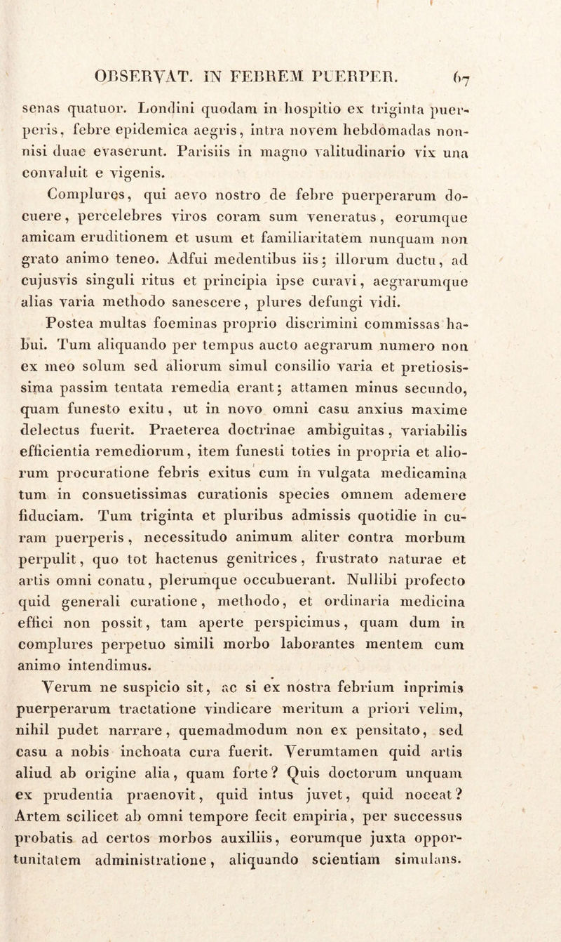 senas quatuor. Londini quodam in hospitio ex triginta puer- peris, febre epidemica aegris, intra novem hebdomadas non- nisi duae evaserunt. Parisiis in magno valitudinario vix una convaluit e vigenis. Complures, qui aevo nostro de febre puerperarum do- cuere , percelebres viros coram sum veneratus , eorumque amicam eruditionem et usum et familiaritatem nunquam non grato animo teneo. Adfui medentibus iis 5 illorum ductu, ad cujusvis singuli ritus et principia ipse curavi, aegrarumque alias varia methodo sanescere, plures defungi vidi. Postea multas foeminas proprio discrimini commissas ha- bui. Tum aliquando per tempus aucto aegrarum numero non ex meo solum sed aliorum simul consilio varia et pretiosis- sima passim tentata remedia erant 5 attamen minus secundo, quam funesto exitu, ut in novo omni casu anxius maxime delectus fuerit. Praeterea doctrinae ambiguitas, variabilis efficientia remediorum, item funesti toties in propria et alio- rum procuratione febris exitus cum in vulgata medicamina tum in consuetissimas curationis species omnem ademere fiduciam. Tum triginta et pluribus admissis quotidie in cu- ram puerperis , necessitudo animum aliter contra morbum perpulit, quo tot hactenus genitrices , frustrato naturae et artis omni conatu, plerumque occubuerant. Nullibi profecto quid generali curatione, methodo, et ordinaria medicina effici non possit, tam aperte perspicimus, quam dum in complures perpetuo simili morbo laborantes mentem cum animo intendimus. Verum ne suspicio sit, ac si ex nostra febrium inprimis puerperarum tractatione vindicare meritum a priori velim, nihil pudet narrare, quemadmodum non ex pensitato, sed casu a nobis inchoata cura fuerit. Verumtamen quid artis aliud ab origine alia, quam forte ? Quis doctorum unquam ex prudentia praenovit, quid intus juvet, quid noceat ? Artem scilicet ab omni tempore fecit empiria, per successus probatis ad certos morbos auxiliis, eorumque juxta oppor- tunitatem administratione, aliquando scientiam simulans.