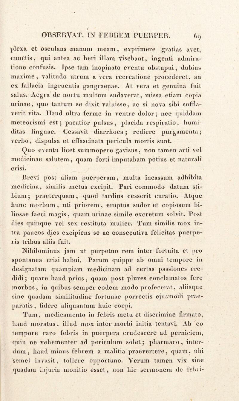6C) plexa et osculans manum meam, exprimere gratias avet, cunctis, qui antea ac heri illam visebant, ingenti admira- tione confusis. Ipse tam inopinato eventu obstupui, dubius maxime, valitudo utrum a vera recreatione procederet, an ex fallacia ingruentis gangraenae. At vera et genuina fuit salus. Aegra de noctu multum sudaverat, missa etiam copia urinae, quo tantum se dixit valuisse, ac si nova sibi suffla- verit vita. Haud ultra ferme in ventre dolor 5 nec quiddam meteorismi est; pacatior pulsus , placida respiratio, humi- ditas linguae. Cessavit diarrhoea5 rediere purgamenta; verbo, dispulsa et effascinata pericula mortis sunt. Quo eventu licet summopere gavisus, non tamen arti vel medicinae salutem, quam forti imputabam potius et naturali crisi. Brevi post aliam puerperam, multa incassum adbibita medicina, similis metus excipit. Pari commodo datum sti- bium 5 praeterquam, quod tardius cesserit curatio. Atque hunc morbum , uti priorem, eruptus sudor et copiosum bi- liosae faeci magis, quam urinae simile excretum solvit. Post dies quinque vel sex restituta mulier. Tum similis mox in- tra paucos dies excipiens se ac consecutiva felicitas puerpe- ris tribus aliis fuit. Nihilominus jam ut perpetuo rem inter fortuita et pro spontanea crisi habui, Parum quippe ab omni tempore in designatam quampiam medicinam ad certas passiones cre- didi ; quare haud prius, quam post plures conclamatos fere morbos, in quibus semper eodem modo profecerat, aliisque sine quadam similitudine fortunae porrectis ejusmodi prae- paratis , fidere aliquantum huic coepi. Tum, medicamento in febris metu et discrimine firmato, haud moratus, illud mox inter morbi initia tentavi. Ab eo tempore raro febris in puerpera crudescere ad perniciem, quin ne vehementer ad periculum solet; pharmaco , inter- dum , haud minus febrem a malitia praevertere, quam, ubi semel invasit, tollere opportuno. Verum tamen vix sine quadam injuria monitio esset, non hic sermonem de febri-