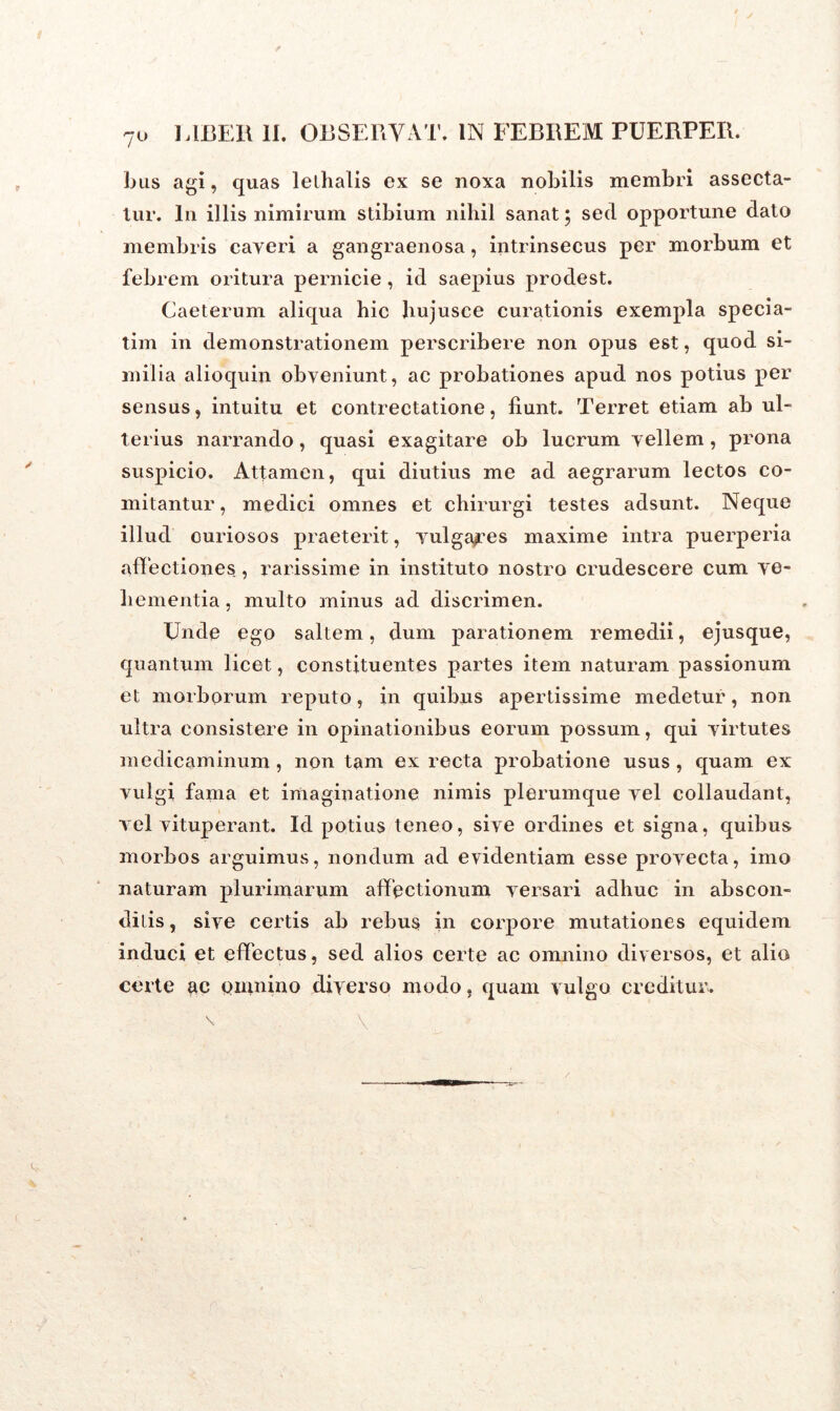 7° bus agi, quas lelhalis ex se noxa nobilis membri assecta- tur. In illis nimirum stibium nihil sanat; sed opportune dato membris caveri a gangraenosa, intrinsecus per morbum et febrem oritura pernicie, id saepius prodest. Caeterum aliqua hic hujusce curationis exempla specia- tim in demonstrationem perscribere non opus est, quod si- milia alioquin obveniunt, ac probationes apud nos potius per sensus, intuitu et contrectatione, fiunt. Terret etiam ab ul- terius narrando, quasi exagitare ob lucrum vellem , prona suspicio. Attamen, qui diutius me ad aegrarum lectos co- mitantur , medici omnes et chirurgi testes adsunt. Neque illud curiosos praeterit, vulgares maxime intra puerperia affectiones , rarissime in instituto nostro crudescere cum ve- hementia , multo minus ad discrimen. XJnde ego saltem, dum parationem remedii, ejusque, quantum licet, constituentes partes item naturam passionum et morborum reputo, in quibus apertissime medetur, non ultra consistere in opinationibus eorum possum, qui virtutes medicaminum, non tam ex recta probatione usus , quam ex vulgi fama et imaginatione nimis plerumque vel collaudant, vel vituperant. Id potius teneo, sive ordines et signa, quibus morbos arguimus, nondum ad evidentiam esse provecta, imo naturam plurimarum affectionum versari adhuc in abscon- ditis , sive certis ab rebus in corpore mutationes equidem induci et effectus, sed alios certe ac omnino diversos, et alio certe ac omnino diverso modo, quam vulgo creditur. /