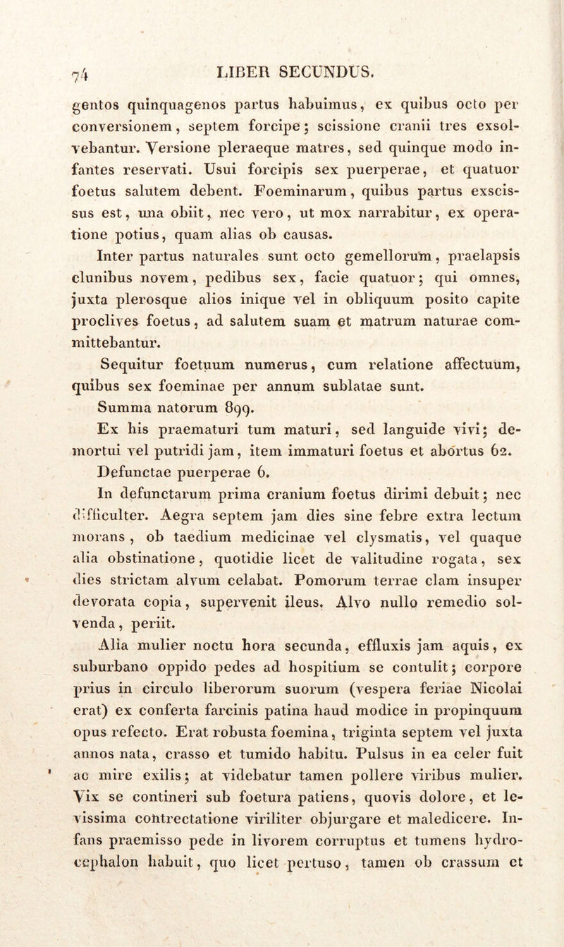 gentos quinquagenos partus habuimus, ex quibus octo per conversionem, septem forcipe ; scissione cranii tres exsol- vebantur. Versione pleraeque matres, sed quinque modo in- fantes reservati. Usui forcipis sex puerperae, et quatuor foetus salutem debent. Foeminarum, quibus partus exscis- sus est, mia obiit, nec vero, ut mox narrabitur, ex opera- tione potius, quam alias ob causas. Inter partus naturales sunt octo gemellorum, praelapsis clunibus novem, pedibus sex, facie quatuor ; qui omnes, juxta plerosque alios inique vel in obliquum posito capite proclives foetus, ad salutem suam et matrum naturae com- mittebantur. Sequitur foetuum numerus, cum relatione affectuum* quibus sex foeminae per annum sublatae sunt. Summa natorum 899. Ex his praematuri tum maturi, sed languide vivi; de- mortui vel putridi jam, item immaturi foetus et abortus 62. Defunctae puerperae 6. In defunctarum prima cranium foetus dirimi debuit; nec difficulter. Aegra septem jam dies sine febre extra lectum morans , ob taedium medicinae vel clysmatis, vel quaque alia obstinatione, quotidie licet de valitudine rogata, sex dies strictam alvum celabat. Pomorum terrae clam insuper devorata copia, supervenit ileus. Alvo nullo remedio sol- venda , periit. Alia mulier noctu hora secunda, effluxis jam aquis, ex suburbano oppido pedes ad hospitium se contulit; corpore prius in circulo liberorum suorum (vespera feriae Nicolai erat) ex conferta farcinis patina haud modice in propinquum opus refecto. Erat robusta foemina, triginta septem vel juxta annos nata, crasso et tumido habitu. Pulsus in ea celer fuit ac mire exilis; at videbatur tamen pollere viribus mulier. Vix se contineri sub foetura patiens, quovis dolore, et le- vissima contrectatione viriliter objurgare et maledicere. In- fans praemisso pede in livorem corruptus et tumens hydro- cephalon habuit, quo licet pertuso, tamen ob crassum et