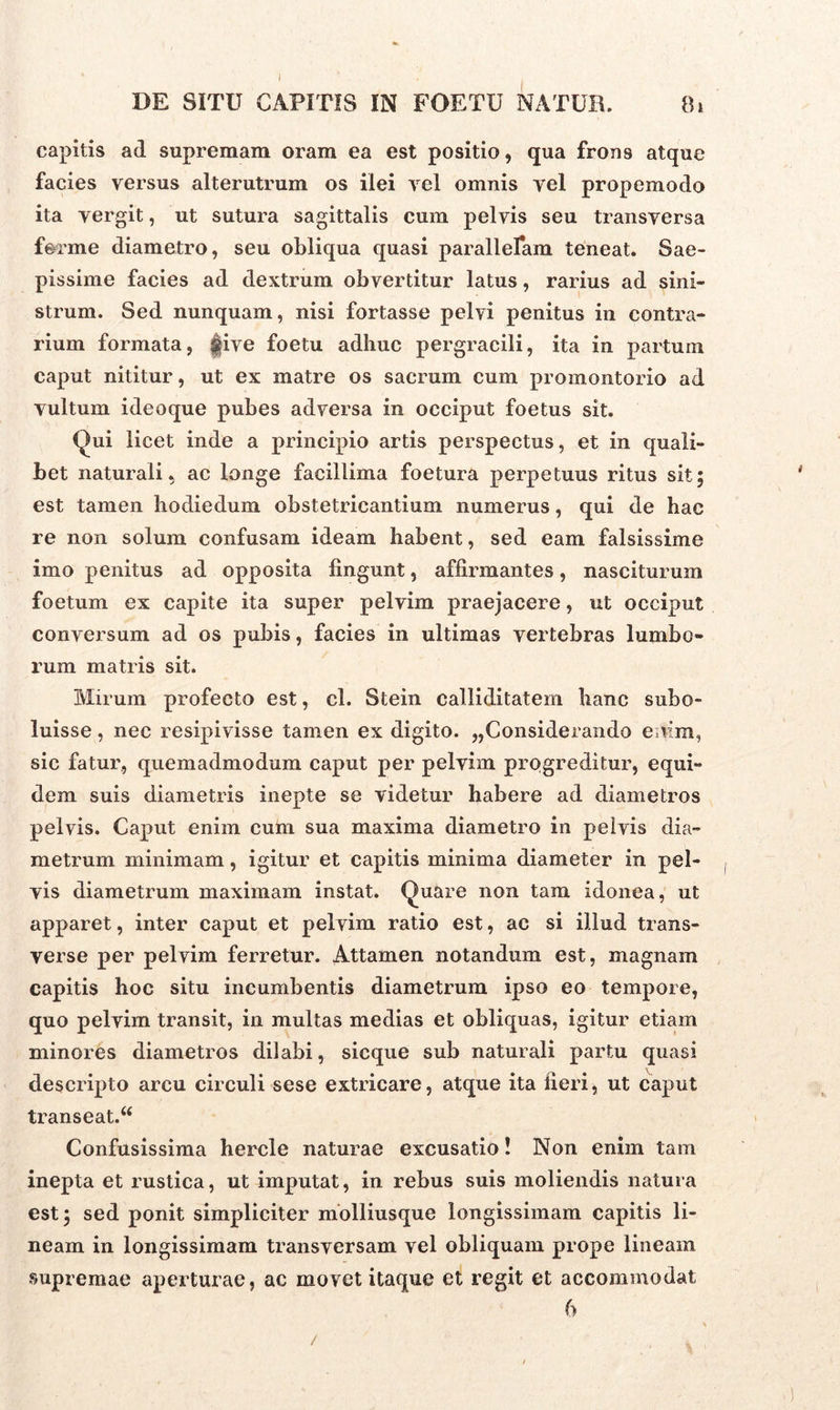 DE SITU CAPITIS IN FOETU NATUR. 8* capitis ad supremam oram ea est positio, qua fron9 atque facies versus alterutrum os ilei vel omnis vel propemodo ita vergit, ut sutura sagittalis cum pelvis seu transversa ferme diametro, seu obliqua quasi parallelam teneat. Sae- pissime facies ad dextrum obvertitur latus, rarius ad sini- strum. Sed nunquam, nisi fortasse pelvi penitus in contra- rium formata, |ive foetu adhuc pergracili, ita in partum caput nititur, ut ex matre os sacrum cum promontorio ad vultum ideoque pubes adversa in occiput foetus sit. Qui licet inde a principio artis perspectus, et in quali- bet naturali, ac longe facillima foetura perpetuus ritus sit; est tamen hodie dum obstetricantium numerus, qui de hac re non solum confusam ideam habent, sed eam falsissime imo penitus ad opposita lingunt, affirmantes, nasciturum foetum ex capite ita super pelvim praejacere, ut occiput conversum ad os pubis, facies in ultimas vertebras lumbo- rum matris sit. Mirum profecto est, cl. Stein calliditatem hanc subo- luisse, nec resipivisse tamen ex digito. ^Considerando enim, sic fatur, quemadmodum caput per pelvim progreditur, equi- dem suis diametris inepte se videtur habere ad diametros pelvis. Caput enim cum sua maxima diametro in pelvis dia- metrum minimam, igitur et capitis minima diameter in pel- vis diametrum maximam instat. Quare non tam idonea, ut apparet, inter caput et pelvim ratio est, ac si illud trans- verse per pelvim ferretur. Attamen notandum est, magnam capitis hoc situ incumbentis diametrum ipso eo tempore, quo pelvim transit, in multas medias et obliquas, igitur etiam minores diametros dilabi, sieque sub naturali partu quasi descripto arcu circuli sese extricare, atque ita fieri, ut caput transeat.44 Confusissima hercle naturae excusatio! Non enim tam inepta et rustica, ut imputat, in rebus suis moliendis natura est; sed ponit simpliciter molliusque longissimam capitis li- neam in longissimam transversam vel obliquam prope lineam supremae aperturae, ac movet itaque et regit et accommodat 6 / 4