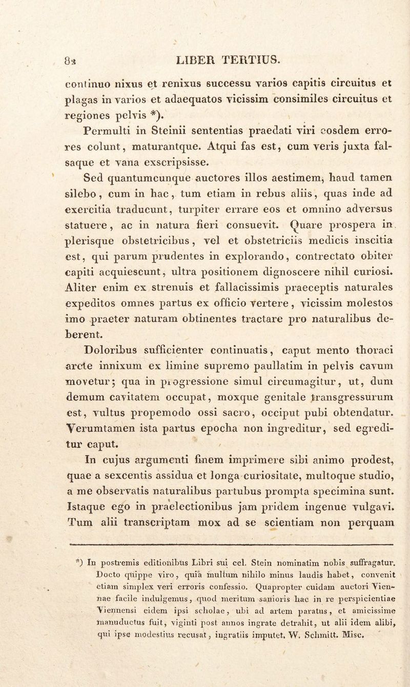 coniinuo nixus et renixus successu varios capitis circuitus et plagas in varios et adaequatos vicissim consimiles circuitus et regiones pelvis *). Permulti in Steinii sententias praedati viri eosdem erro- res colunt, maturantque. Atqui fas est, cum veris juxta fal- saque et vana exscripsisse. Sed quantumcunque auctores illos aestimem, haud tamen silebo, cum in hac, tum etiam in rebus aliis, quas inde ad exercitia traducunt, turpiter errare eos et omnino adversus statuere, ac in natura fieri consuevit. Quare prospera in plerisque obstetricibus, vel et obstetriciis medicis inscitia est, qui parum prudentes in explorando, contrectato obiter capiti acquiescunt, ultra positionem dignoscere nihil curiosi. Aliter enim ex strenuis et fallacissimis praeceptis naturales expeditos omnes partus ex officio vertere, vicissim molestos imo praeter naturam obtinentes tractare pro naturalibus de- berent. Doloribus sufficienter continuatis, caput mento thoraci arcte innixum ex limine supremo paullatim in pelvis cavum movetur; qua in progressione simul circumagitur, ut, dum demum cavitatem occupat, moxque genitale transgressurum est, vultus propemodo ossi sacro, occiput pubi obtendatur. Yerumtamen ista partus epocha non ingreditur, sed egredi- tur caput. In cujus argumenti finem imprimere sibi animo prodest, quae a sexcentis assidua et longa curiositate, multoque studio, a me observatis naturalibus partubus prompta specimina sunt. $ Istaque ego in praelectionibus jam pridem ingenue vulgavi. Tum alii transcriptam mox ad se scientiam non perquam *) In postremis editionibus Libri sui cel. Stein nominatim nobis suffragatur. Docto quippe viro, quia multum nihilo minus laudis habet, convenit etiam simplex veri erroris confessio. Quapropter cuidam auctori Vien- nae facile indulgemus, quod meritum sanioris hac in re perspicientiae Viennensi eidem ipsi scholae, ubi ad artem paratus, et amicissime manuductus fuit, viginti post annos ingrate detrahit, ut alii idem alibi, qui ipse modestius recusat, ingratiis imputet. W, Sehmitt. Misc.