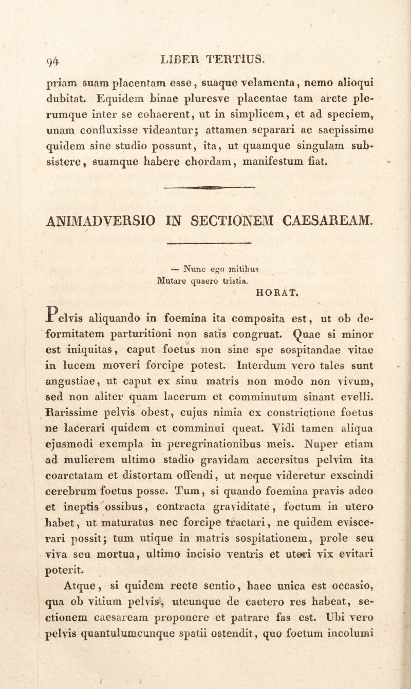 priam suam placentam esse, suaque velamenta, nemo alioqui dubitat. Equidem binae pluresve placentae tam arcte ple- rumque inter se cohaerent, ut in simplicem, et ad speciem, unam confluxisse videantur; attamen separari ac saepissime quidem sine studio possunt, ita, ut quamque singulam sub- sistere, suamque habere chordam, manifestum fiat. ANIMADVERSIO IN SECTIONEM CAESAREAM. — Nunc ego mitibus Mutare quaero tristia. HORAT. aliquando in foemina ita composita est, ut ob de- formitatem parturitioni non satis congruat. Quae si minor est iniquitas, caput foetus non sine spe sospitandae vitae in lucem moveri forcipe potest. Interdum vero tales sunt angustiae, ut caput ex sinu matris non modo non vivum, sed non aliter quam lacerum et comminutum sinant evelli. Rarissime pelvis obest, cujus nimia ex constrictione foetus ne lacerari quidem et comminui queat. Vidi tamen aliqua ejusmodi exempla in peregrinationibus meis. Nuper etiam ad mulierem ultimo stadio gravidam accersitus pelvim ita coarctatam et distortam offendi, ut neque videretur exscindi cerebrum foetus posse. Tum, si quando foemina pravis adeo et ineptis ossibus, contracta graviditate, foetum in utero habet, ut maturatus nec forcipe tractari, ne quidem evisce- rari possit; tum utique in matris sospitationem, prole seu viva seu mortua, ultimo incisio ventris et ut ori vix evitari poterit. Atque, si quidem recte sentio, haec unica est occasio, qua ob vitium pelvis, utcunque de caetero res habeat, se- ctionem Caesaream proponere et patrare fas est. Ubi vero pelvis quantulumcunque spatii ostendit, quo foetum incolumi