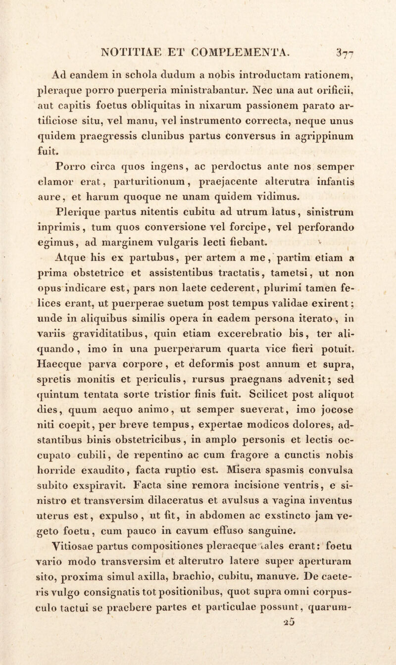 Ad eandem in schola dudum a nobis introductam rationem, pleraque porro puerperia ministrabantur. Nec una aut orificii, aut capitis foetus obliquitas in nixarum passionem parato ar- tificiose situ, vel manu, vel instrumento correcta, neque unus quidem praegressis clunibus partus conversus in agrippinum fuit. Porro circa quos ingens, ac perdoctus ante nos semper clamor erat, parturitionum, praejacente alterutra infantisi aure, et harum quoque ne unam quidem vidimus. Plerique partus nitentis cubitu ad utrum latus, sinistrum inprimis, tum quos conversione vel forcipe, vel perforando egimus, ad marginem vulgaris lecti fiebant. Atque his ex partubus, per artem a me, partim etiam a prima obstetrice et assistentibus tractatis, tametsi, ut non opus indicare est, pars non laete cederent, plurimi tamen fe- lices erant, ut puerperae suetum post tempus validae exirent; unde in aliquibus similis opera in eadem persona iterato, in variis graviditatibus, quin etiam excerebratio bis, ter ali- quando , imo in una puerperarum quarta vice fieri potuit. Haecque parva corpore , et deformis post annum et supra, spretis monitis et periculis, rursus praegnans advenit; sed quintum tentata sorte tristior finis fuit. Scilicet post aliquot dies, quum aequo animo, ut semper sueverat, imo jocose niti coepit, per breve tempus, expertae modicos dolores, ad- stantibus binis obstetricibus, in amplo personis et lectis oc- cupato cubili, de repentino ac cum fragore a cunctis nobis horride exaudito, facta ruptio est. Misera spasmis convulsa subito exspiravit. Facta sine remora incisione ventris, e si- nistro et transversim dilaceratus et avulsus a vagina inventus uterus est, expulso, ut fit, in abdomen ac exstincto jam ve- geto foetu, cum pauco in cavum effuso sanguine. Vitiosae partus compositiones pleraeque tales erant: foetu vario modo transversim et alterutro latere super aperturam sito, proxima simul axilla, brachio, cubitu, manuve. De caete- ris vulgo consignatis tot positionibus, quot supra omni corpus- culo tactui se praebere partes et particulae possunt, quarum-