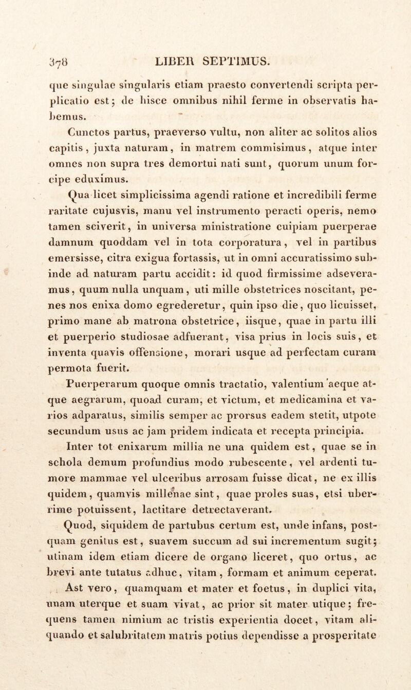 37B que singulae singularis etiam praesto convertendi scripta per- plicatio est; de hisce omnibus nihil ferme in observatis ha- bemus. Cunctos partus, praeverso vultu, non aliter ac solitos alios capitis , juxta naturam, in matrem commisimus , atque inter omnes non supra tres demortui nati sunt, quorum unum for- cipe eduximus. Qua licet simplicissima agendi ratione et incredibili ferme raritate cujusvis, manu vel instrumento peracti operis, nemo tamen sciverit, in universa ministratione cuipiam puerperae damnum quoddam vel in tota corporatura, vel in partibus emersisse, citra exigua fortassis, ut in omni accuratissimo sub- inde ad naturam partu accidit: id quod firmissime adsevera- mus, quum nulla unquam, uti mille obstetrices noscitant, pe- nes nos enixa domo egrederetur, quin ipso die, quo licuisset, primo mane ab matrona obstetrice, iisque, quae in partu illi et puerperio studiosae adfuerant, visa prius in locis suis, et % inventa quavis offensione, morari usque ad perfectam curam permota fuerit. Puerperarum quoque omnis tractatio, valentium 'aeque at- que aegrarum, quoad curam, et victum, et medicamina et va- rios adparatus, similis semper ac prorsus eadem stetit, utpote secundum usus ac jam pridem indicata et recepta principia. Inter tot enixarum millia ne una quidem est, quae se in schola demum profundius modo nibescente, vel ardenti tu- more mammae vel ulceribus arrosam fuisse dicat, ne ex illis quidem, quamvis millenae sint, quae proles suas, etsi uber- rime potuissent, lactitare detrectaverant. Quod, siquidem de partubus certum est, unde infans, post- quam genitus est, suavem succum ad sui incrementum sugit; utinam idem etiam dicere de organo liceret, quo ortus, ac brevi ante tutatus adhuc, vitam, formam et animum ceperat. Ast vero, quamquam et mater et foetus, in duplici vita, unam uterque et suam vivat, ac prior sit mater utique; fre- quens tamen nimium ac tristis experientia docet, vitam ali- quando et salubritatem matris potius dependisse a prosperitate