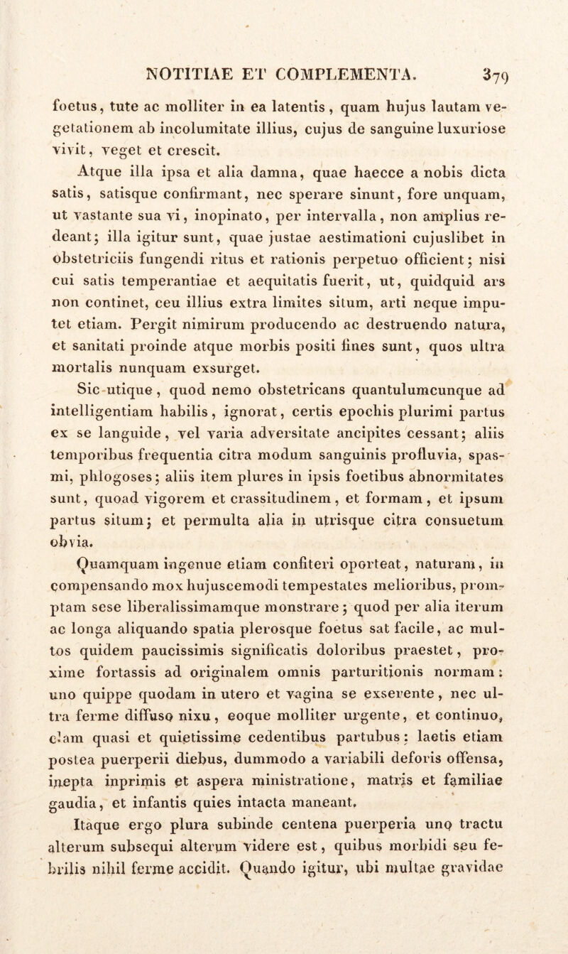foetus, tute ac molliter in ea latentis , quam hujus lautam ve- getationem ab incolumitate illius, cujus de sanguine luxuriose vivit, veget et crescit. Atque illa ipsa et alia damna, quae haecce a nobis dicta satis, satisque confirmant, nec sperare sinunt, fore unquam, ut vastante sua vi, inopinato, per intervalla, non amplius re- deant; illa igitur sunt, quae justae aestimationi cujuslibet in obstetriciis fungendi ritus et rationis perpetuo officient; nisi cui satis temperantiae et aequitatis fuerit, ut, quidquid ars non continet, ceu illius extra limites situm, arti neque impu- tet etiam. Pergit nimirum producendo ac destruendo natura, et sanitati proinde atque morbis positi fines sunt, quos ultra mortalis nunquam exsurget. Sic utique, quod nemo obstetricans quantulumcunque ad intelligentiam habilis , ignorat, certis epochis plurimi partus ex se languide, vel varia adversitate ancipites cessant; aliis temporibus frequentia citra modum sanguinis profluvia, spas- mi, phlogoses; aliis item plures in ipsis foetibus abnormitates sunt, quoad vigorem et crassitudinem, et formam, et ipsum partus situm; et permulta alia in utrisque citra consuetum obvia. Quamquam ingenue etiam confiteri oporteat, naturam, in compensando mox hujuscemodi tempestates melioribus, prom- ptam sese liberalissimam que monstrare ; quod per alia iterum ac longa aliquando spatia plerosque foetus sat facile, ac mul- tos quidem paucissimis significatis doloribus praestet, pro- xime fortassis ad originalem omnis parturitionis normam: uno quippe quodam in utero et vagina se exserente, nec ul- tra ferme diffuso nixu, eoque molliter urgente, et continuo, clam quasi et quietissime cedentibus partubus : laetis etiam postea puerperii diebus, dummodo a variabili deforis offensa, inepta inprimis et aspera ministratione, matris et familiae gaudia, et infantis quies intacta maneant. Itaque ergo plura subinde centena puerperia uno tractu alterum subsequi alterum videre est, quibus morbidi seu fe- brilis nihil ferme accidit. Quando igitur, ubi multae gravidae