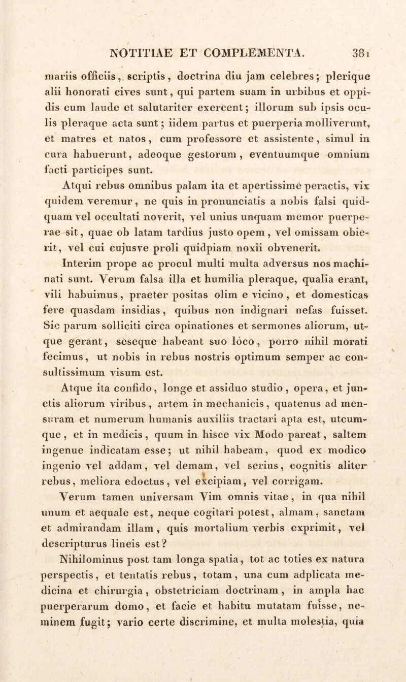 mariis officiis,, scriptis, doctrina diu jam celebres; plerique alii honorati cives sunt, qui partem suam in urbibus et oppi- dis cum laude et salutariter exercent; illorum sub ipsis ocu- lis pleraque acta sunt; iidem partus et puerperia molliverunt, et matres et natos, cum professore et assistente , simul in cura habuerunt, adeoque gestorum, eventuumque omnium facti participes sunt. Atqui rebus omnibus palam ita et apertissime peractis, vix quidem veremur, ne quis in pronunciatis a nobis falsi quid- quam vel occultati noverit, vel unius unquam memor puerpe- rae sit, quae ob latam tardius justo opem, vel omissam obie- rit, vel cui cujusve proli quidpiam noxii obvenerit. Interim prope ac procul multi multa adversus nos machi- nati sunt. Verum falsa illa et humilia pleraque, qualia erant, vili habuimus, praeter positas olim e vicino , et domesticas fere quasdam insidias, quibus non indignari nefas fuisset. Sic parum solliciti circa opinationes et sermones aliorum, ut- que gerant, seseque habeant suo loco , porro nihil morati fecimus, ut nobis in rebus nostris optimum semper ac con- sultissimum visum est. Atque ita confido, longe et assiduo studio , opera, et jun- ctis aliorum viribus , artem in mechanicis , quatenus ad men- suram et numerum humanis auxiliis tractari apta est, utcum- que , et in medicis, quum in hisce vix Modo pareat, saltem ingenue indicatam esse; ut nihil habeam, quod ex modico ingenio vel addam, vel demam, vel serius, cognitis aliter rebus, meliora edoctus, vel excipiam, vel corrigam. Verum tamen universam Vim omnis vitae, in qua nihil unum et aequale est, neque cogitari potest, almam, sanctam et admirandam illam , quis mortalium verbis exprimit, vel descripturus lineis est? Nihilominus post tam longa spatia, tot ac toties ex natura perspectis, et tentatis rebus, totam, una cum adplicata me- dicina et chirurgia, obstetriciam doctrinam, in ampla hac puerperarum domo, et facie et habitu mutatam fuisse, ne- minem fugit ; vario certe discrimine, et multa molestia, quia