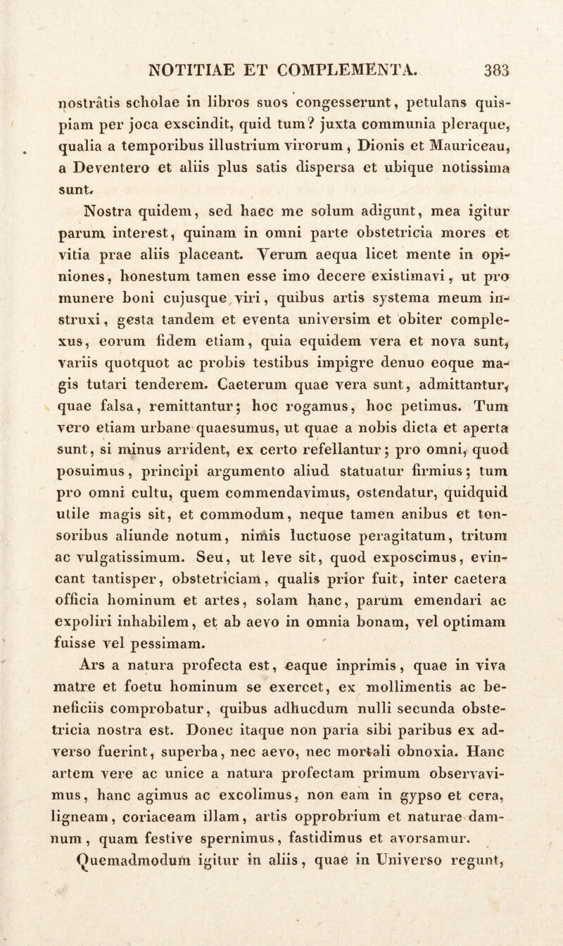 nostratis scholae in libros suos congesserunt, petulans quis- piam per joca exscindit, quid tum? juxta communia pleraque, qualia a temporibus illustrium virorum , Dionis et Mauriceau, a Deventero et aliis plus satis dispersa et ubique notissima sunt. / Nostra quidem, sed haec me solum adigunt, mea igitur parum interest, quinam in omni parte obstetricia mores et vitia prae aliis placeant. Yerum aequa licet mente in opi- niones , honestum tamen esse imo decere existimavi, ut pro munere boni cujusque viri, quibus artis systema meum in- struxi , gesta tandem et eventa universim et obiter comple- xus, eorum fidem etiam, quia equidem vera et nova sunt, variis quotquot ac probis testibus impigre denuo eoque ma- gis tutari tenderem. Caeterum quae vera sunt, admittantur, quae falsa, remittantur; hoc rogamus, hoc petimus. Tum vero etiam urbane quaesumus, ut quae a nobis dicta et aperta sunt, si minus arrident, ex certo refellantur; pro omni, quod posuimus, principi argumento aliud statuatur firmius; tum pro omni cultu, quem commendavimus, ostendatur, quidquid utile magis sit, et commodum, neque tamen anibus et ton- soribus aliunde notum, niniis luctuose peragitatum, tritum ac vulgatissimum. Seu, ut leve sit, quod exposcimus, evin- cant tantisper, obstetriciam, qualis prior fuit, inter caetera officia hominum et artes, solam hanc, parum emendari ac expoliri inhabilem, et ab aevo in omnia bonam, vel optimam fuisse vel pessimam. Ars a natura profecta est, ^aque inprimis, quae in viva matre et foetu hominum se exercet, ex mollimentis ac be- neficiis comprobatur, quibus adhucdum nulli secunda obste- tricia nostra est. Donec itaque non paria sibi paribus ex ad- verso fuerint, superba, nec aevo, nec mortali obnoxia. Hanc artem vere ac unice a natura profectam primum observavi- mus, hanc agimus ac excolimus, non eam in gypso et cera, ligneam, coriaceam illam, artis opprobrium et naturae dam- num , quam festive spernimus, fastidimus et avorsamur. Quemadmodum igitur in aliis, quae in Universo regunt,