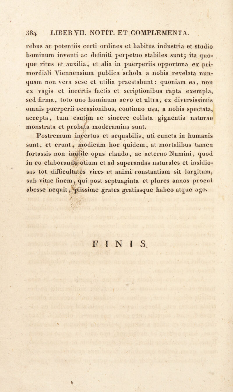 rebus ac potentiis certi ordines et habitus industria et studio hominum inventi ac definiti perpetuo stabiles sunt; ita quo- que ritus et auxilia, et alia in puerperiis opportuna ex pri- mordiali Viennensium publica schola a nobis revelata nun- quam non yera sese et ntilia praestabunt: quoniam ea, non ex yagis et incertis factis et scriptionibus rapta exempla, sed firma, toto uno hominum aeyo et ultra, ex diversissimis omnis puerperii occasionibus, continuo usu, a nobis spectata, accepta, tum cautim ac sincere collata gignentis naturae monstrata et probata moderamina sunt. Postremum incertus et aequabilis, uti cuncta in humanis sunt, et erunt, modicum hoc quidem, at mortalibus tamen fortassis non inutile opus claudo, ac aeterno Numini, quod in eo elaborandi) otium et ad superandas naturales et insidio- sas tot difficultates vires et animi constantiam sit largitum, sub vitae finem, qui post septuaginta et plures annos procul abesse nequit „ 'piissime grates gratiasque habeo atque ago. FINIS,