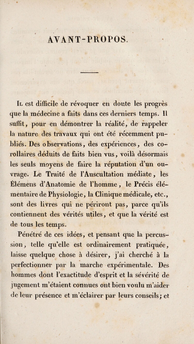 AVANT-PROPOS. Il est difficile de révoquer en doute les progrès que la médecine a faits dans ces derniers temps. Il suffit, pour en démontrer la réalité, de rappeler la nature des travaux qui ont été récemment pu¬ bliés. Des observations, des expériences, des co¬ rollaires déduits de faits bien vus, voilà désormais les seuls moyens de faire la réputation d’un ou¬ vrage. Le Traité de l’Auscultation médiate, les Élémens d’Anatomie de l’homme, le Précis élé¬ mentaire de Physiologie, la Clinique médicale, etc., sont des livres qui ne périront pas, parce qu’ils contiennent des vérités utiles, et que la vérité est de tous les temps. Pénétré de ces idées, et pensant que la percus¬ sion, telle qu’elle est ordinairement pratiquée, laisse quelque chose à désirer, j’ai cherché à la perfectionner par la marche expérimentale. Des hommes dont l’exactitude d’esprit et la sévérité de jugement m’étaient connues ont bien voulu m’aider de leur présence et m’éclairer par leurs conseils; et