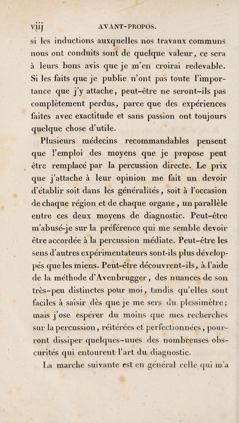 si les inductions auxquelles nos travaux communs nous ont conduits sont de quelque valeur, ce sera à leurs bons avis que je m’en croirai redevable. Si les faits que je publie n’ont pas toute l’impor¬ tance que j’y attache, peut-être ne seront-ils pas complètement perdus, parce que des expériences faites avec exactitude et sans passion ont toujours quelque chose d’utile. Plusieurs médecins recommandables pensent que l’emploi des moyens que je propose peut être remplacé par la percussion directe. Le prix que j’attache à leur opinion me fait un devoir d’établir soit dans les généralités, soit à l’occasion de chaque région et de chaque organe, un parallèle entre ces deux moyens de diagnostic. Peut-être m’abusé-je sur la préférence qui me semble devoir être accordée à la percussion médiate. Peut-être les sens d’autres expérimentateurs sont-ils plus dévelop¬ pés que les miens. Peut-être déco livrent-ils, à l’aide de la méthode d’Avenbrugger, des nuances de son très-peu distinctes pour moi, tandis qu’elles sont faciles à saisir dès que je me sers du plcssimètre; ' i mais j’ose espérer du moins que mes recherches sur la percussion, réitérées et perfectionnées, pour¬ ront dissiper quelques-unes des nombreuses obs¬ curités qui entourent Part du diagnostic. La marche suivante est en général celle qui m’a