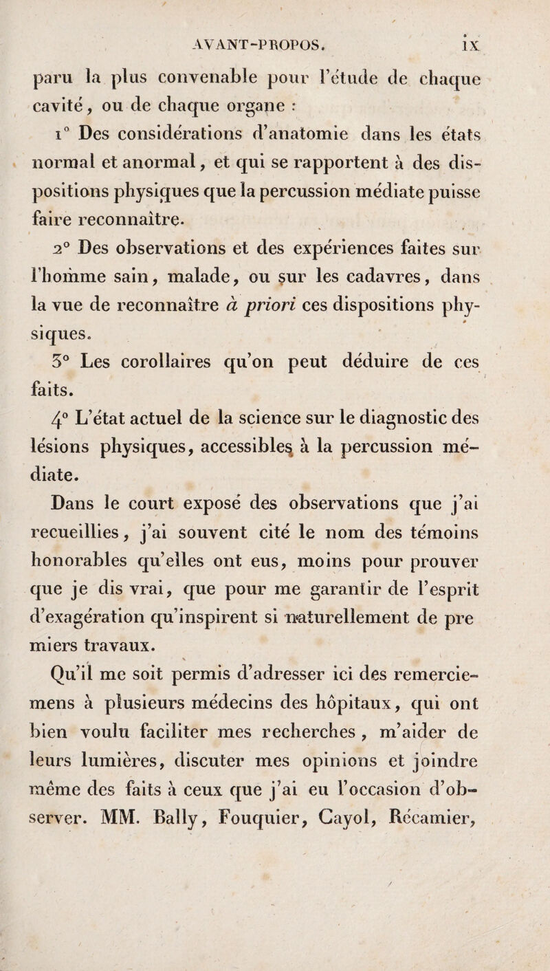 paru la plus convenable pour l’étude de chaque cavité , ou de chaque organe : i° Des considérations d’anatomie dans les états normal et anormal, et qui se rapportent à des dis¬ positions physiques que la percussion médiate puisse faire reconnaître. 20 Des observations et des expériences faites sur l’homme sain, malade, ou sur les cadavres, dans la vue de reconnaître à priori ces dispositions phy- siques. 5° Les corollaires qu’on peut déduire de ces faits. 4° L’état actuel de la science sur le diagnostic des lésions physiques, accessible^ à la percussion mé¬ diate. Dans le court exposé des observations que j’ai recueillies, j’ai souvent cité le nom des témoins honorables qu’elles ont eus, moins pour prouver que je dis vrai, que pour me garantir de l’esprit d’exagération qu’inspirent si naturellement de pre mi ers travaux. \ j Qu’il me soit permis d’adresser ici des remercie- mens à plusieurs médecins des hôpitaux, qui ont bien voulu faciliter mes recherches , m’aider de leurs lumières, discuter mes opinions et joindre même des faits à ceux que j’ai eu l’occasion d’ob- server. MM. Bally, Fouquier, Cayol, Récamier,