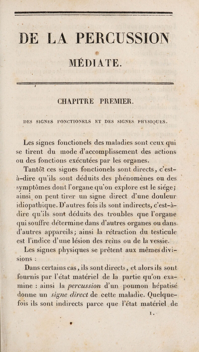 DE LA PERCUSSION MÉDIATE. CHAPITRE PREMIER. DES SIGNES FONCTIONELS ET DES SIGNES PHYSIQUES. Les signes fonctionels des maladies sont ceux qui se tirent du inode d’accomplissement des actions ou des fonctions exécutées par les organes. Tantôt ces signes fonctionels sont directs, c’est- à-dire qu’ils sont déduits des phénomènes ou des symptômes dont l’organe qu’on explore est le siège; ainsi on peut tirer un signe direct d’une douleur idiopathique. D’autres fois ils sont indirects, c’est-à- dire qu’ils sont déduits des troubles que l’organe qui souffre détermine dans d’autres organes ou dans d’autres appareils ; ainsi la rétraction du testicule est l’indice d’une lésion des reins ou de la vessie. Les signes physiques se prêtent aux mêmes divi¬ sions : Dans certains cas, ils sont directs, et alors ils sont fournis par F état matériel de la partie qu’on exa¬ mine : ainsi la percussion d’un poumon hépatisé donne un signe direct de cette maladie. Quelque¬ fois ils sont indirects parce que l’état matériel de