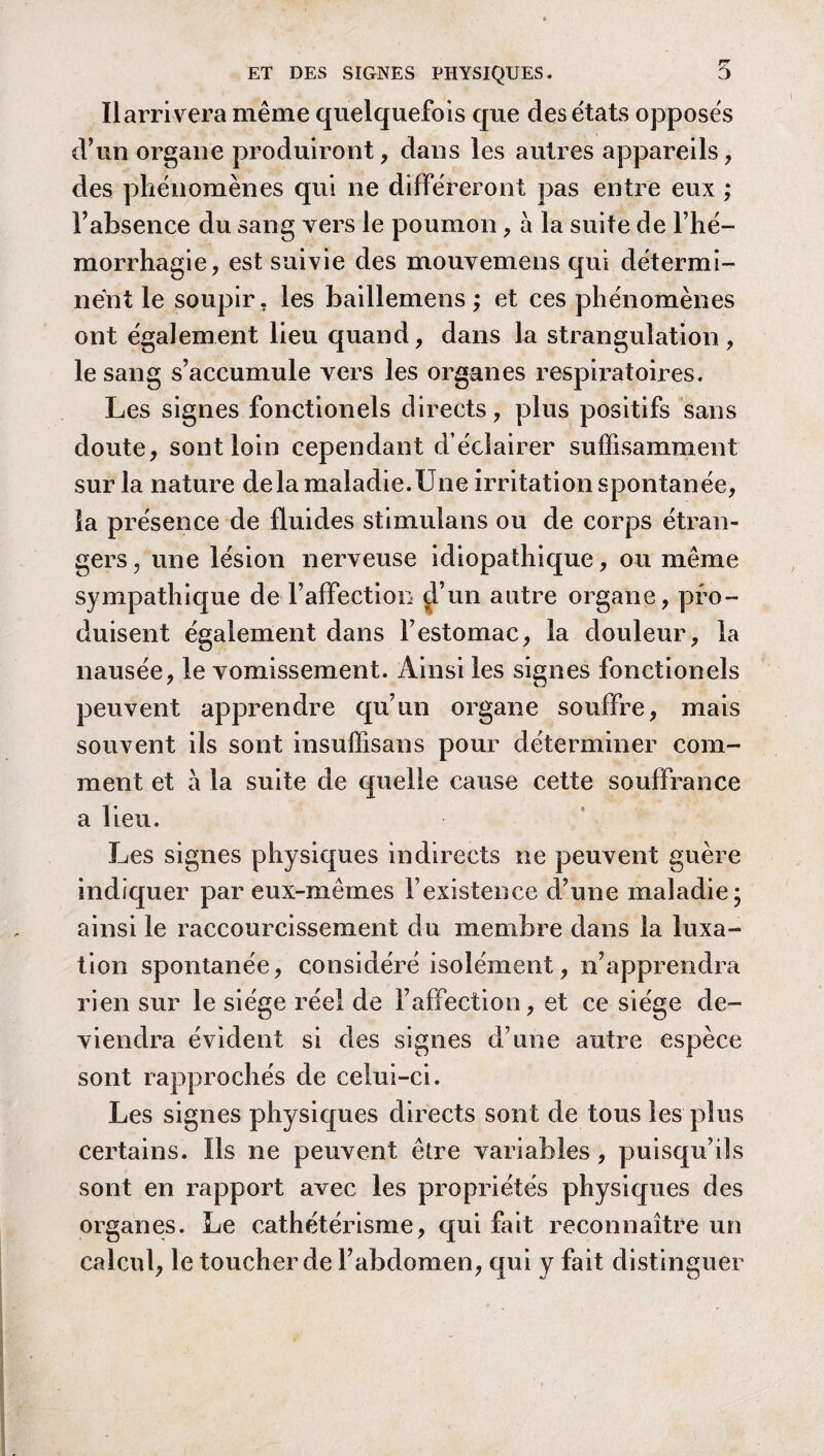 Ilarrivera même quelquefois que des états opposés d’un organe produiront, dans les autres appareils, des phénomènes qui ne différeront pas entre eux ; l’absence du sang vers le poumon, a la suite de l’hé¬ morrhagie, est suivie des mouvemens qui détermi¬ nent le soupir , les baillemens ; et ces phénomènes ont également lieu quand, dans la strangulation, le sang s’accumule vers les organes respiratoires. Les signes fonctionels directs, plus positifs sans doute, sont loin cependant d éclairer suffisamment sur la nature delà maladie.Une irritation spontanée, la présence de fluides stimulans ou de corps étran¬ gers , une lésion nerveuse idiopathique, ou même sympathique de l’affection d’un autre organe, pro¬ duisent également dans l’estomac, la douleur, la nausée, le vomissement. Ainsi les signes fonctionels peuvent apprendre qu’un organe souffre, mais souvent ils sont insuffisans pour déterminer com¬ ment et à la suite de quelle cause cette souffrance a lieu. Les signes physiques indirects ne peuvent guère indiquer par eux-mêmes l’existence d’une maladie; ainsi le raccourcissement du membre dans la luxa¬ tion spontanée, considéré isolément, n’apprendra rien sur le siège réel de l’affection, et ce siège de¬ viendra évident si des signes d’une autre espèce sont rapprochés de celui-ci. Les signes physiques directs sont de tous les plus certains. ïls ne peuvent être variables, puisqu’ils sont en rapport avec les propriétés physiques des organes. Le cathétérisme, qui fait reconnaître un calcul, le toucher de l’abdomen, qui y fait distinguer