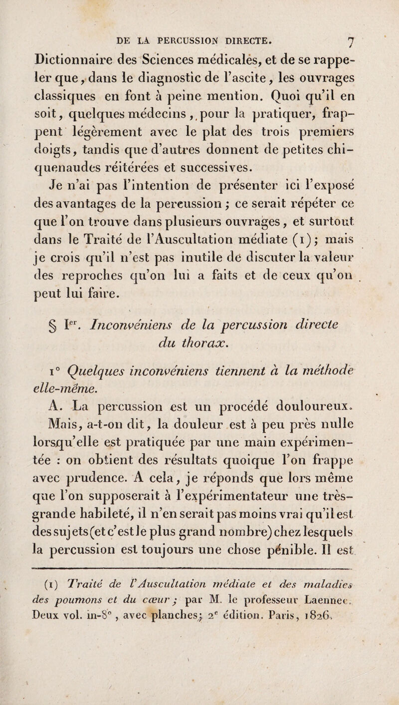 ✓ Dictionnaire des Sciences médicalés, et de se rappe¬ ler que , dans le diagnostic de l’ascite, les ouvrages classiques en font à peine mention. Quoi qu’il en soit, quelques médecins ,t pour la pratiquer, frap¬ pent légèrement avec le plat des trois premiers doigts, tandis que d’autres donnent de petites chi¬ quenaudes réitérées et successives. Je n’ai pas l’intention de présenter ici l’exposé des avantages de la percussion ; ce serait répéter ce que l’on trouve dans plusieurs ouvrages, et surtout dans le Traité de l’Auscultation médiate (i); mais je crois qu’il n’est pas inutile dé discuter la valeur des reproches qu’on lui a faits et de ceux qu’on peut lui faire. § Ier. Inconvéniens de la percussion directe du thorax. i° Quelques inconvéniens tiennent à la méthode elle-même. A. La percussion est un procédé douloureux. Mais, a-t-on dit, la douleur est à peu près nulle lorsqu’elle est pratiquée par une main expérimen¬ tée : on obtient des résultats quoique Ton frappe avec prudence. A cela, je réponds que lors même que l’on supposerait à l’expérimentateur une très- grande habileté, il n’en serait pas moins vrai qu’il est des sujets (et c’est Je plus grand nombre) chez lesquels la percussion est toujours une chose pénible. 11 est (i) Traité de VAuscultation médiale et des maladies des poumons et du cœur ; par M. le professeur Laennec.- Deux vol. in-8° , avec planches,;. 2 e édition. Paris, 1826,