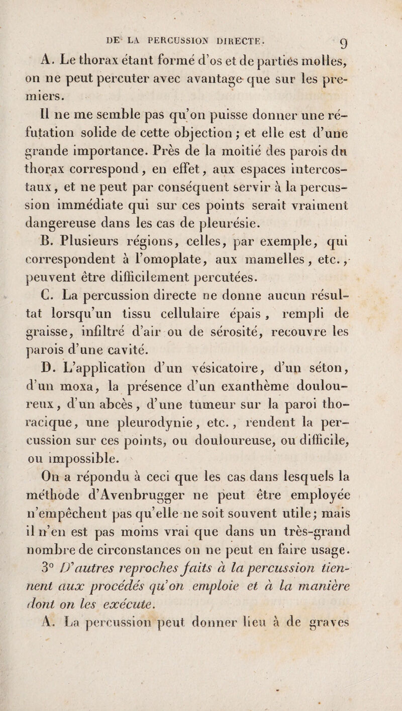 A. Le thorax étant formé d os et de parties molles, on ne peut percuter avec avantage que sur les pre¬ miers. 11 ne me semble pas qu’on puisse donner une ré¬ futation solide de cette objection; et elle est d’une grande importance. Près de la moitié des parois du thorax correspond, en effet, aux espaces intercos¬ taux, et ne peut par conséquent servir à la percus¬ sion immédiate qui sur ces points serait vraiment dangereuse dans les cas de pleurésie. B. Plusieurs régions, celles, par exemple, qui correspondent à l’omoplate, aux mamelles, etc., peuvent être difficilement percutées. C. La percussion directe ne donne aucun résul¬ tat lorsqu’un tissu cellulaire épais , rempli de graisse, infiltré d’air ou de sérosité, recouvre les parois d’une cavité. D. L’application d’un vésicatoire, d’un séton, d’un moxa, la présence d’un exanthème doulou¬ reux, d’un abcès, d’une tumeur sur la paroi tho¬ racique , une pleurodynie, etc., rendent la per¬ cussion sur ces points, ou douloureuse, ou difficile, ou impossible. On a répondu à ceci que les cas dans lesquels la méthode d’Avenbrugger ne peut être employée n’empêchent pas qu’elle ne soit souvent utile; mais il n’en est pas moins vrai que dans un très-grand nombre de circonstances on ne peut en faire usage. 3° & autres reproches jaits à la percussion tien¬ nent aux procédés qu on emploie et à la manière dont on les exécute. A. La percussion peut donner lieu à de graves