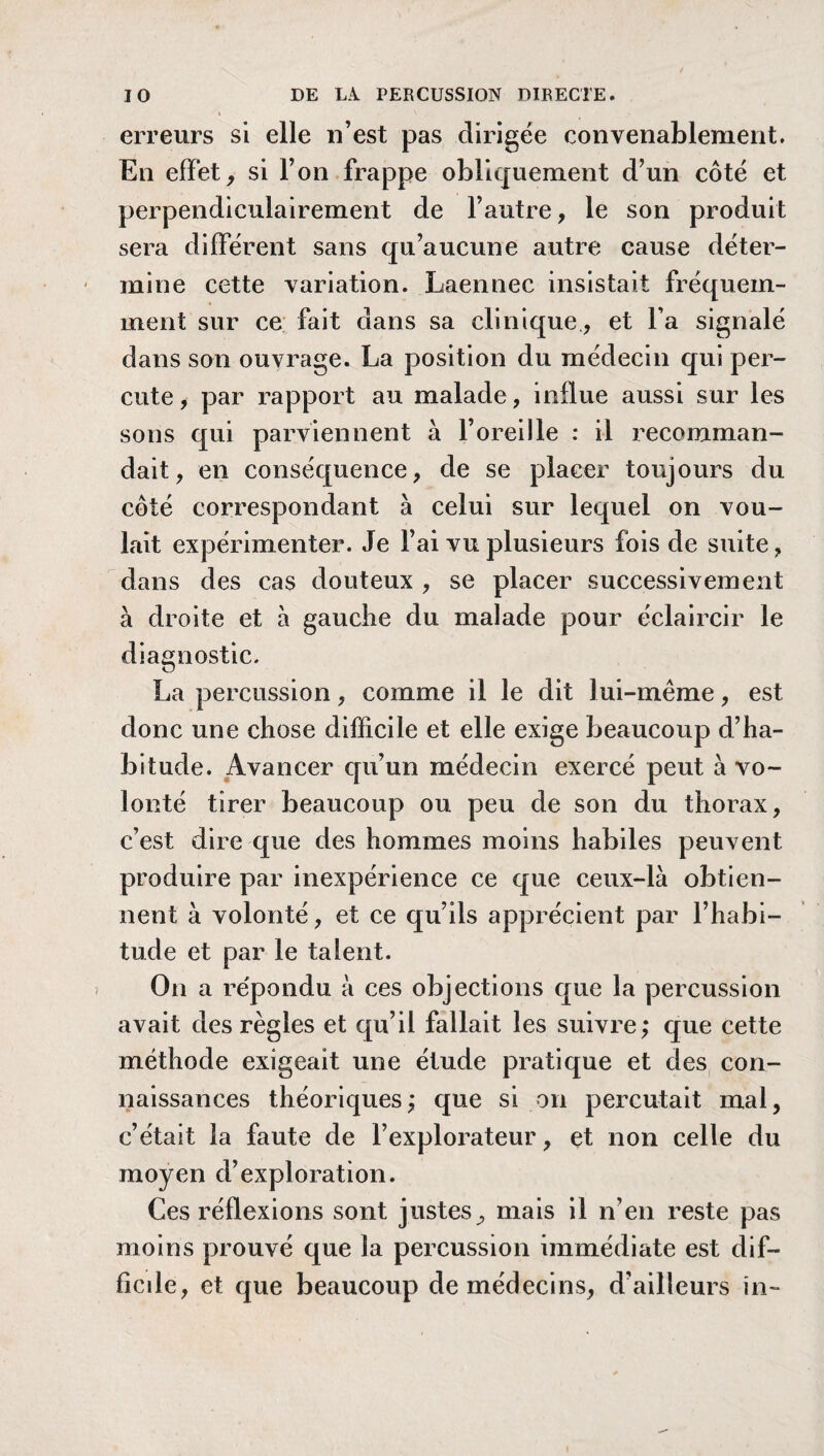 erreurs si elle n’est pas dirigée convenablement. En effet, si l’on frappe obliquement d’un côté et perpendiculairement de l’autre, le son produit sera différent sans qu’aucune autre cause déter¬ mine cette variation. Laennec insistait fréquem¬ ment sur ce fait dans sa clinique, et l’a signalé dans son ouvrage. La position du médecin qui per¬ cute, par rapport au malade, influe aussi sur les sons qui parviennent à l’oreille : il recomman¬ dait, en conséquence, de se placer toujours du côté correspondant à celui sur lequel on vou¬ lait expérimenter. Je l’ai vu plusieurs fois de suite, dans des cas douteux , se placer successivement à droite et à gauche du malade pour éclaircir le diagnostic. La percussion, comme il le dit lui-même, est donc une chose difficile et elle exige beaucoup d’ha¬ bitude. Avancer qu’un médecin exercé peut à vo¬ lonté tirer beaucoup ou peu de son du thorax, c’est dire que des hommes moins habiles peuvent produire par inexpérience ce que ceux-là obtien¬ nent à volonté, et ce qu’ils apprécient par l’habi¬ tude et par le talent. On a répondu à ces objections que la percussion avait des règles et qu’il fallait les suivre; que cette méthode exigeait une étude pratique et des con¬ naissances théoriques ; que si on percutait mal, c’était la faute de l’explorateur, et non celle du moyen d’exploration. Ces réflexions sont justes, mais il n’en reste pas moins prouvé que la percussion immédiate est dif¬ ficile, et que beaucoup de médecins, d’ailleurs in-