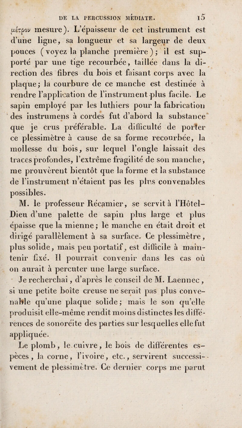 pêtpov mesure). L’épaisseur de cet instrument est d’une ligne, sa longueur et sa largeur de deux pouces (voyez la planche première); il est sup¬ porté par une tige recourbée, taillée dans la di¬ rection des fibres du bois et faisant corps avec la plaque; la courbure de ce manche est destinée à rendre l’application de l’instrument plus facile. Le sapin employé par les luthiers pour la fabrication des instrumens à cordes fut d’abord la substance que je crus préférable. La difficulté de porter ce plessimètre a cause de sa forme recourbée, la mollesse du bois, sur lequel l’ongle laissait des traces profondes, l’extrême fragilité de son manche , me prouvèrent bientôt que la forme et la substance de l’instrument n’étaient pas les plus convenables possibles. M. le professeur Récamier, se servit à l’Hôtel- Dieu d’une palette de sapin plus large et plus épaisse que la mienne; le manche en était droit et dirigé parallèlement à sa surface. Ce plessimètre, plus solide, mais peu portatif^ est difficile à main¬ tenir fixé. Il pourrait convenir dans les cas où on aurait à percuter une large surface. Je recherchai, d’après le conseil de M. Laennec , si une petite boîte creuse ne serait pas plus conve¬ nable qu’une plaque solide; mais le son qu’elle produisit elle-même rendit moins distinctes les diffé¬ rences de sonoréite des parties sur lesquelles elle fut appliquée. Le plomb, le cuivre, le bois de différentes es¬ pèces, la corne, l’ivoire, etc., servirent successi¬ vement de plessimètre. Ce dernier corps me parut