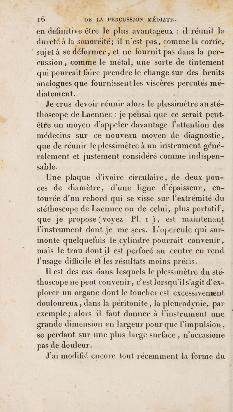 en définitive être le plus avantageux : il réunit la dureté à la sonoréité; il n’est pas, comme la corne, sujet à se déformer, et ne fournit pas dans la per¬ cussion , comme le métal, une sorte de tintement qui pourrait faire prendre le change sur des bruits analogues que fournissent les viscères percutés mé- diatement. Je crus devoir réunir alors le plessimètre au sté¬ thoscope de Laennec : je pensai que ce serait peut- être un moyen d’appeler davantage F attention des médecins sur ce nouveau moyen de diagnostic, que de réunir le plessimètre à un instrument géné¬ ralement et justement considéré comme indispen¬ sable. Une plaque d’ivoire circulaire, de deux pou¬ ces de diamètre, d’une ligne d’épaisseur, en¬ tourée d’un rebord qui se visse sur l’extrémité du stéthoscope de Laennec ou de celui, plus portatif, que je propose (voyez Pi. i ), est maintenant l’instrument dont je me sers. L’opercule qui sur¬ monte quelquefois le cylindre pourrait convenir, mais le trou dont il est perforé au centre en rend l’usage difficile et les résultats moins précis. il est des cas dans lesquels le plessimètre du sté¬ thoscope ne peut convenir, c’est lorsqu’il s’agit d’ex¬ plorer un organe dont le toucher est excessivement douloureux, dans la péritonite, la pleurodynie, par exemple; alors il faut donner à l’instrument une grande dimension en largeur pour que l’impulsion, se perdant sur une plus large surface , n’occasione pas de douleur. J’ai modifié encore tout récemment la forme du