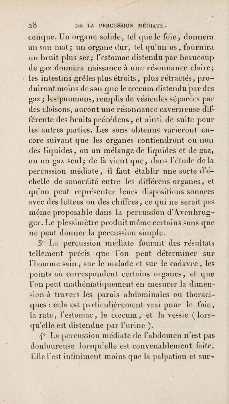 conque. Un organe solide, tel que le foie, donnera un son niât; un organe dur, tel qu’un os , fournira un bruit plus sec; F estomac distendu par beaucoup de gaz donnera naissance à une résonnance claire; - les intestins grêles plus étroits, plus rétractés, pro¬ duiront moins de son que le cæcum distendu par des gaz ; les poumons, remplis de vésicules séparées par des cloisons, auront une résonnance caverneuse dif¬ férente des bruits précédons, et ainsi de suite pour les autres parties. Les sons obtenus varieront en¬ core suivant que les organes contiendront ou non des liquides, ou un mélange de liquides et de gaz, ou un gaz seul; de là vient que, dans Fétude de la percussion médiate, il faut établir une sorte d’é¬ chelle de sonoréité entre les différens organes, et qu’on peut représenter leurs dispositions sonores avec des lettres ou des chiffres, ce qui ne serait pas même proposable dans la percussion d’Avenbrug- ger. Le plessimètre produit même certains sons que ne peut donner la percussion simple. 5° La percussion médiate fournit des résultats tellement précis que l’on peut déterminer sur l’homme sain , sur le malade et sur le cadavre, les points ou correspondent certains organes, et que l’on peut mathématiquement en mesurer la dimen¬ sion à travers les parois abdominales ou thoraci¬ ques : cela est particulièrement vrai pour le foie, la rate, F estomac, le cæcum, et la vessie (lors¬ qu’elle est distendue par l’urine ). 4° La percussion médiate de l’abdomen n’est pas douloureuse lorsqu’elle est convenablement faite. Elle l’est infiniment moins que la palpation et sur-