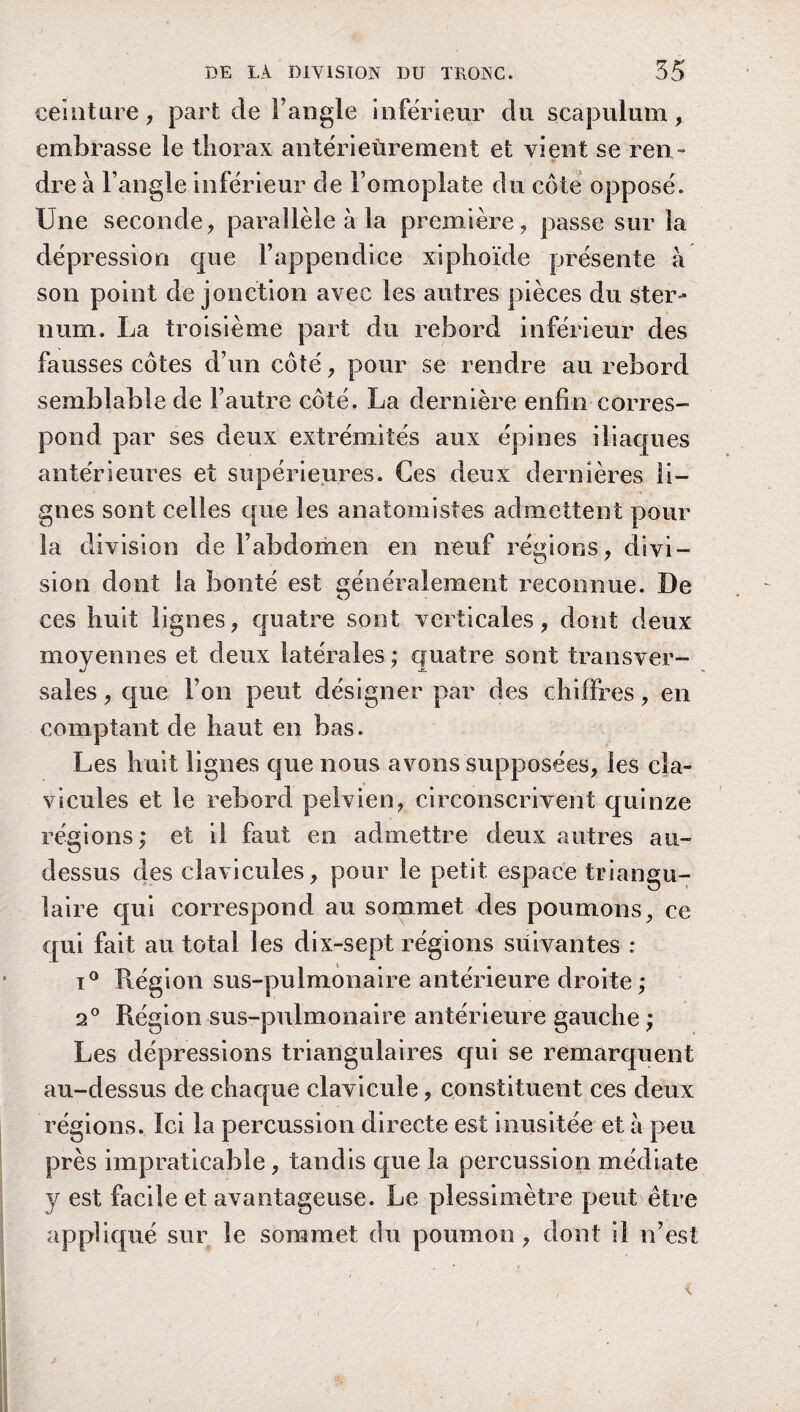 ceinture, part de l’angle inférieur du scapulum, embrasse le thorax antérieùrement et vient se ren ¬ dre à l’angle inférieur de l’omoplate du côte opposé. Une seconde, parallèle à la première, passe sur la dépression que l’appendice xiphoïde présente à son point de jonction avec les autres pièces du ster¬ num. La troisième part du rebord inférieur des fausses côtes d’un côté, pour se rendre au rebord semblable de l’autre côté. La dernière enfin corres¬ pond par ses deux extrémités aux épines iliaques antérieures et supérieures. Ces deux dernières li¬ gnes sont celles que les anatomistes admettent pour la division de l’abdomen en neuf régions, divi¬ sion dont la bonté est généralement reconnue. De ces huit lignes, quatre sont verticales, dont deux moyennes et deux latérales ; quatre sont transver¬ sales , que l’on peut désigner par des chiffres, en comptant de haut en bas. Les huit lignes que nous avons supposées, les cla¬ vicules et le rebord pelvien, circonscrivent quinze régions; et il faut en admettre deux autres au- dessus des clavicules, pour le petit espace triangu¬ laire qui correspond au sommet des poumons, ce qui fait au total les dix-sept régions suivantes : i° Région sus-pulmonaire antérieure droite; 2° Région sus-pulmonaire antérieure gauche ; Les dépressions triangulaires qui se remarquent au-dessus de chaque clavicule, constituent ces deux régions. Ici la percussion directe est inusitée et à peu près impraticable, tandis que la percussion médiate y est facile et avantageuse. Le plessimètre peut être appliqué sur le sommet du poumon, dont il n’est