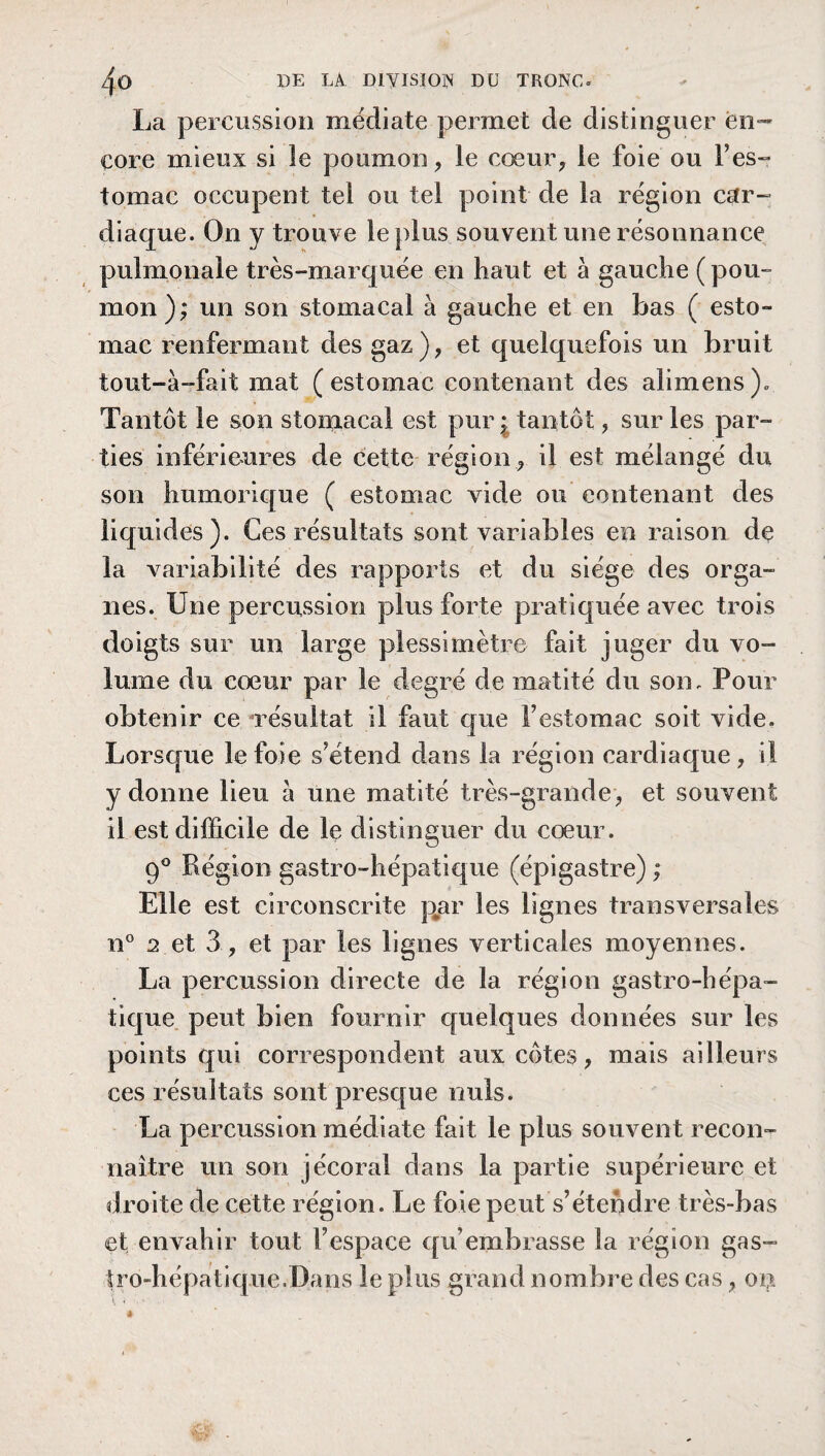 La percussion médiate permet de distinguer en¬ core mieux si le poumon, le cœur, le foie ou P es¬ tomac occupent tel ou tel point de la région car- diaque. On y trouve le plus souvent une résonnance pulmonale très-marquée en haut et à gauche ( pou¬ mon); un son stomacal à gauche et en bas ( esto- mac renfermant des gaz), et quelquefois un bruit tout-a-fait mat (estomac contenant des alimens). Tantôt le son stomacal est pur * tantôt, sur les par¬ ties inférieures de cette région , il est mélangé du son humorique ( estomac vide ou contenant des liquides). Ces résultats sont variables en raison de la variabilité des rapports et du siège des orga¬ nes. Une percussion plus forte pratiquée avec trois doigts sur un large plessimètre fait juger du vo¬ lume du cœur par le degré de matité du son. Pour obtenir ce résultat il faut que Y estomac soit vide. Lorsque le foie s’étend dans la région cardiaque, il y donne lieu à une matité très-grande, et souvent il est difficile de le distinguer du cœur. 90 Région gastro-hépatique (épigastre) ; Elle est circonscrite par les lignes transversales n° 2 et 3, et par les lignes verticales moyennes. La percussion directe de la région gastro-hépa¬ tique peut bien fournir quelques données sur les points qui correspondent aux côtes, mais ailleurs ces résultats sont presque nuis. La percussion médiate fait le plus souvent recon¬ naître un son jécoral dans la partie supérieure et droite de cette région. Le foie peut s’étendre très-bas et envahir tout l’espace qu'embrasse la région gas- tro-hépatique.Dans le plus grand nombre des cas, on