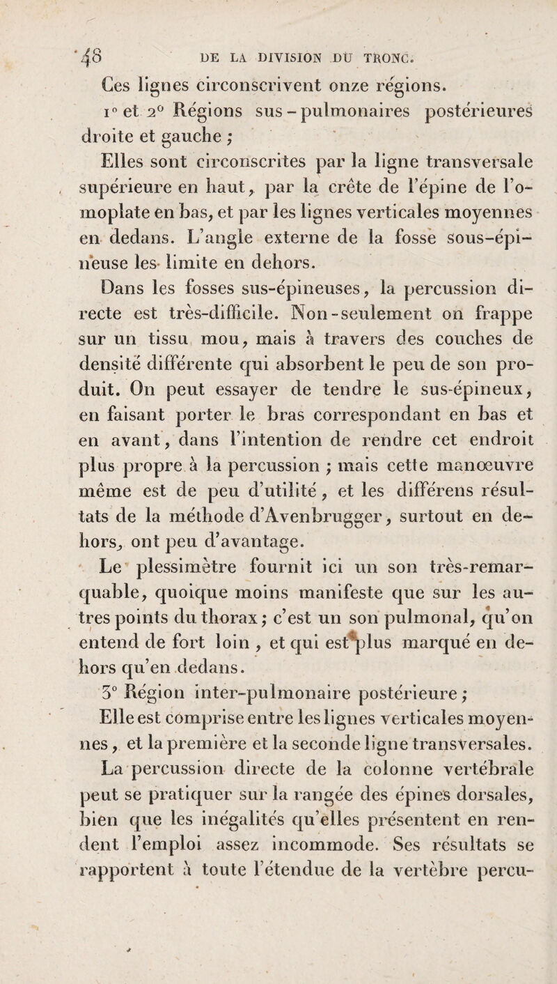 Ces lignes circonscrivent onze régions. i° et 2° Régions sus-pulmonaires postérieures droite et gauche ; Elles sont circonscrites par la ligne transversale supérieure en haut, par la crête de Fépine de l’o¬ moplate en bas, et par les lignes verticales moyennes en dedans. L’angle externe de la fosse sous-épi¬ neuse les- limite en dehors. Dans les fosses sus-épineuses, la percussion di¬ recte est très-difficile. Non-seulement on frappe sur un tissu mou, mais h travers des couches de densité différente qui absorbent le peu de son pro¬ duit. On peut essayer de tendre le sus-épineux, en faisant porter le bras correspondant en bas et en avant, dans l’intention de rendre cet endroit plus propre à la percussion ; mais cette manœuvre même est de peu d’utilité, et les différeiis résul¬ tats de la méthode d’Âvenbrugger, surtout en de¬ hors, ont peu d’avantage. Le plessimetre fournit ici un son très-remar¬ quable, quoique moins manifeste que sur les au¬ tres points du thorax; c’est un son pulmonal, qu’on entend de fort loin , et qui estqdus marqué en de¬ hors qu’en dedans. 5° Région inter-pulmonaire postérieure ; Elle est comprise entre les lignes verticales moyen¬ nes , et la première et la seconde ligne transversales. La percussion directe de la colonne vertébrale peut se pratiquer sur la rangée des épines dorsales, bien que les inégalités qu elles présentent en ren¬ dent l’emploi assez incommode. Ses résultats se rapportent à toute F étendue de la vertèbre perçu-