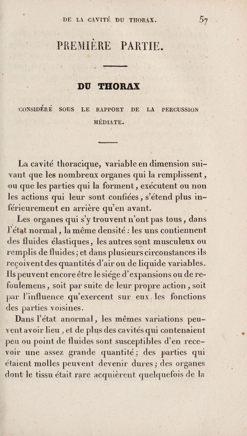 PREMIERE PARTIE. DU THORAX CONSIDERE SOUS LE RAPPORT DE LA PERCUSSION MÉDIATE. La cavité thoracique, variable en dimension sui¬ vant que les nombreux organes qui la remplissent , ou que les parties qui la forment, exécutent ou non les actions qui leur sont confiées, s’étend plus in¬ férieurement en arrière qu’en avant. Les organes qui s’y trouvent n’ont pas tous, dans l’état normal, la même densité : les uns contiennent des fluides élastiques, les autres sont musculeux ou remplis de fluides ; et dans plusieurs circonstances ils reçoivent des quantités d’air ou de liquide variables. Ils peuvent encore être le siège d’expansions ou de re- foulemens, soit par suite de leur propre action , soit par l’influence qu’exercent sur eux. les fonctions des parties voisines. Dans l’état anormal, les mêmes variations peu¬ vent avoir lieu et de plus des cavités qui contenaient peu ou point de fluides sont susceptibles d’en rece¬ voir une assez grande quantité,* des parties qui étaient molles peuvent devenir dures ; des organes dont le tissu était rare acquièrent quelquefois de la