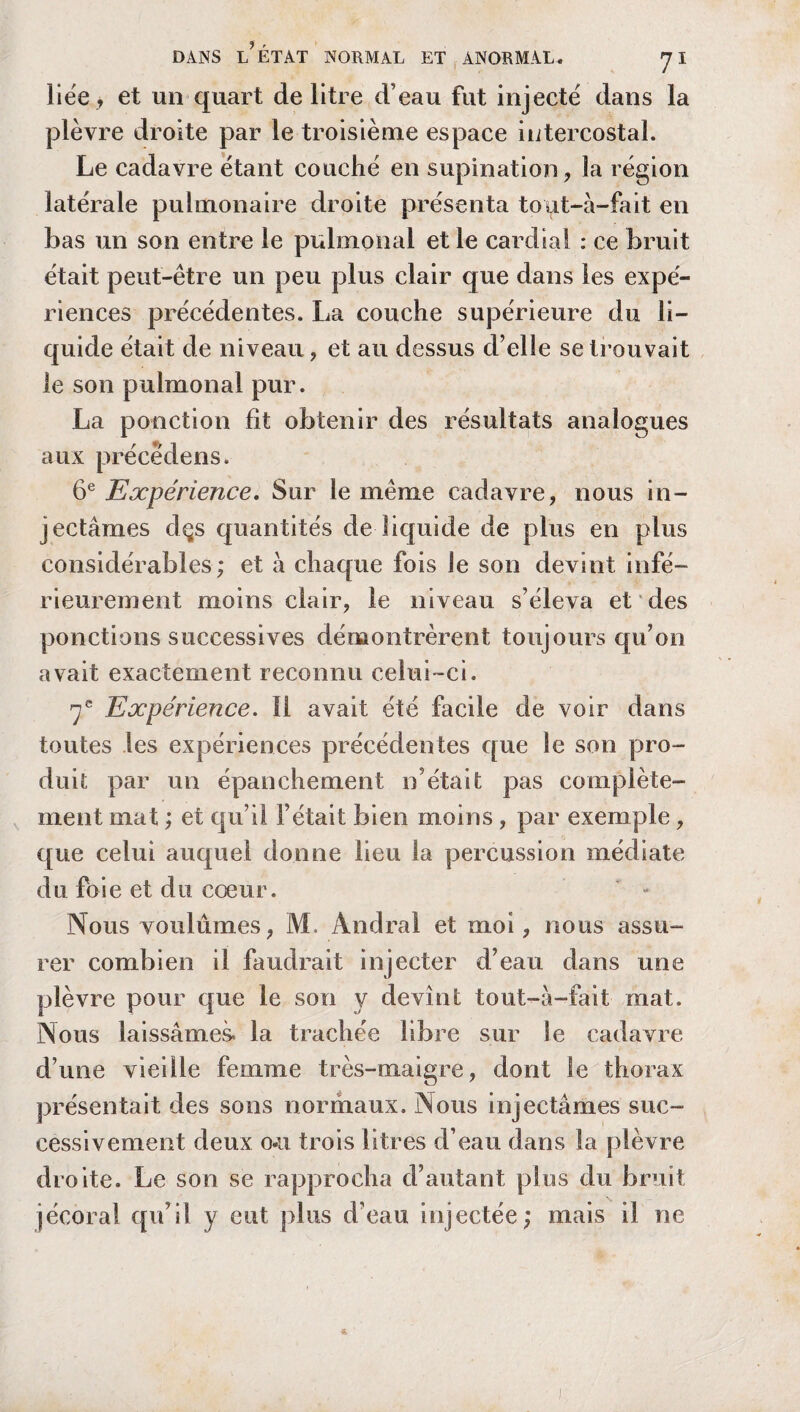 liée > et un quart de litre d’eau fut injecté dans la plèvre droite par le troisième espace intercostal. Le cadavre étant couché en supination, la région latérale pulmonaire droite présenta toat-à-fait en bas un son entre le pulmonal et le cardial : ce bruit était peut-être un peu plus clair que dans les expé¬ riences précédentes. La couche supérieure du li¬ quide était de niveau, et au dessus d’elle se trouvait le son pulmonal pur. La ponction fit obtenir des résultats analogues aux précêdens. 6e Expérience. Sur le même cadavre, nous in¬ jectâmes dçs quantités de liquide de plus en plus considérables; et à chaque fois le son devint infé¬ rieurement moins clair, le niveau s’éleva et des ponctions successives démontrèrent toujours qu’on avait exactement reconnu celui-ci. 7e Expérience. Il avait été facile de voir dans toutes les expériences précédentes que le son pro¬ duit par un épanchement n’était pas complète¬ ment mat ; et qu’il l’était bien moins, par exemple, que celui auquel donne lieu la percussion médiate du foie et du cœur. Nous voulûmes, M. Andral et moi, nous assu¬ rer combien il faudrait injecter d’eau dans une plèvre pour que le son y devînt tout-â-fait mat. Nous laissâmes, la trachée libre sur le cadavre d’une vieille femme très-maigre, dont le thorax présentait des sons normaux. Nous injectâmes suc¬ cessivement deux o«u trois litres d’eau dans la plèvre droite. Le son se rapprocha d’autant plus du bruit jécoral qu’il y eut plus d’eau injectée; mais il ne