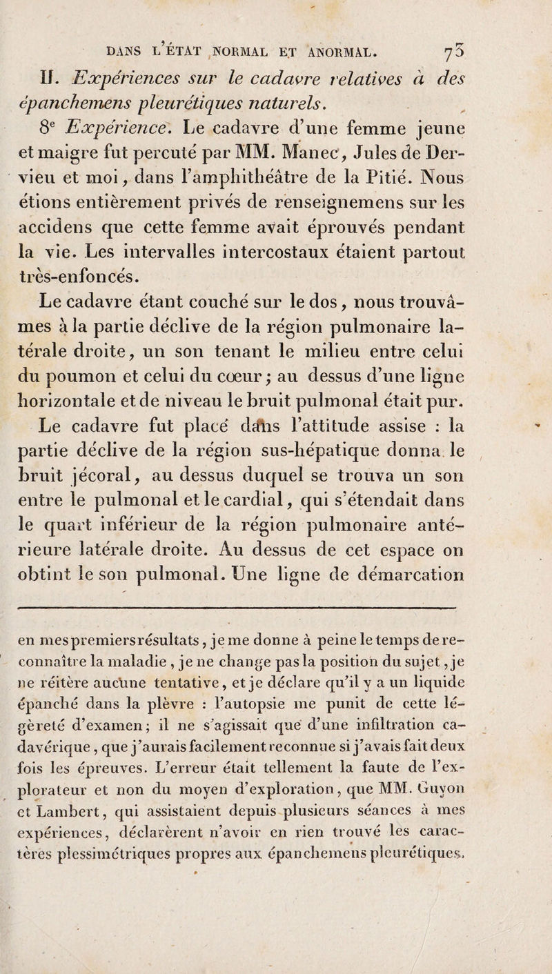 U. Expériences sur le cadavre relatives à des épanchemens pleurétiques naturels. 8e Expérience. Le cadavre d’une femme jeune et maigre fut percuté par MM. Manec, Jules de Der- vieu et moi, dans l’amphithéâtre de la Pitié. Nous étions entièrement privés de renseignemens sur les accidens que cette femme avait éprouvés pendant la vie. Les intervalles intercostaux étaient partout très-enfoncés. Le cadavre étant couché sur le dos, nous trouvâ¬ mes à la partie déclive de la région pulmonaire la¬ térale droite, un son tenant le milieu entre celui du poumon et celui du cœur ; au dessus d’une ligne horizontale et de niveau le bruit pulmonal était pur. Le cadavre fut placé dcftis l’attitude assise : la partie déclive de la région sus-hépatique donna le bruit jécoral, au dessus duquel se trouva un son entre le pulmonal et le cardial, qui s’étendait dans le quart inférieur de la région pulmonaire anté¬ rieure latérale droite. Au dessus de cet espace on obtint le son pulmonal. Une ligne de démarcation en mes premiers résultats, je me donne à peine le temps de re¬ connaître la maladie , je ne change pas la position du sujet, je ne réitère auclme tentative, et je déclare qu’il y a un liquide épanché dans la plèvre : l’autopsie me punit de cette lé¬ gèreté d’examen; il ne s’agissait que d’une infiltration ca¬ davérique , que j’aurais facilement reconnue si j’avais fait deux fois les épreuves. L’erreur était tellement la faute de l’ex¬ plorateur et non du moyen d’exploration, que MM. Guvon et Lambert, qui assistaient depuis plusieurs séances à mes expériences, déclarèrent n’avoir en rien trouvé les carac¬ tères plessimétriques propres aux épanchemens pleurétiques.