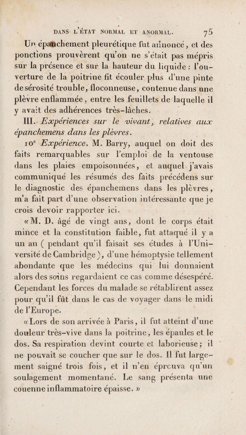 Un épanchement pleurétique fut annoncé, et des ponctions prouvèrent qu’on ne s’était pas mépris sur la présence et sur la hauteur du liquide : f ou¬ verture de la poitrine fit écouler plus d’une pinte de sérosité trouble* floconneuse, contenue dans une plèvre enflammée, entre les feuillets de laquelle il y avait des adhérences très-lâches. III.- Expériences sur le vivant, relatives aux épanchemens dans les plèvres. 10e Expérience. M. Barry, auquel on doit des faits remarquables sur l’emploi de la ventouse dans les plaies empoisonnées, et auquel j’avais communiqué les résumés des faits précédons sur le diagnostic des épanchemens dans les plèvres, m’a fait part d’une observation intéressante que je crois devoir rapporter ici. «M. D. âgé de vingt ans, dont le corps était mince et la constitution faible, fut attaqué il y a un an ( pendant qu’il faisait ses études à l’Uni¬ versité de Cambridge), d’une hémoptysie tellement abondante que les médecins qui lui donnaient alors des soins regardaient ce cas comme désespéré. Cependant les forces du malade se rétablirent assez pour qu’il fût dans le cas de voyager dans le midi de l’Europe» ((Lors de son arrivée à Paris, il fut atteint d’une douleur très-vive dans la poitrine, les épaules et le dos. Sa respiration devint courte et laborieuse; il ne pouvait se coucher que sur le dos. 11 fut large¬ ment saigné trois fois, et il n’en éprouva qu’un soulagement momentané. Le sang présenta une couenne inflammatoire épaisse. »