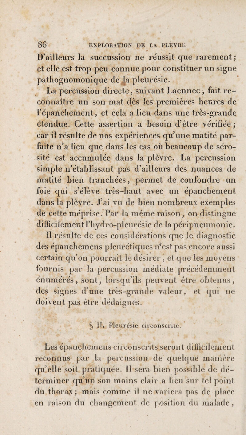 D’ailleurs la succussion ne réussit que rarement; et elle est trop peu connue pour constituer un signe pathognomonique de la pleurésie. La percussion directe, suivant Laennec, fait re¬ connaître un son mat dès les premières heures de l’épanchement, et cela a lieu dans une très-grande étendue. Cette assertion a besoin d’être vérifiée ; car il résulte de nos expériences qu’une matité par¬ faite n’a lieu que dans les cas où beaucoup de séro¬ sité est accumulée dans la plèvre» La percussion simple n’établissant pas d’ailleurs des nuances de matité bien tranchées, permet de confondre un foie qui s’élève très-haut avec un épanchement dans la plèvre. J’ai vu de bien nombreux exemples de cette méprise. Par la même raison, on distingue difficilement l’hydro-pleurésie de la péripneumonie. Il résulte de ces considérations que le diagnostic des épanchemens pleurétiques n'est pas encore aussi certain qu’on pourrait le désirer, et que les moyens fournis par la percussion médiate précédemment énumérés, sont, lorsqu’ils peuvent être obtenus, des signes d’une très-grande valeur, et qui ne doivent pas être dédaignés. § lï. Pleurésie circonscrite. Les épanchemens circonscrits seront difficilement reconnus par la percussion de quelque manière quelle soit pratiquée, il sera bien possible de dé¬ terminer qu’un son moins clair a lieu sur tel point du thorax; mais comme il ne variera pas de place en raison du changement de position du malade,
