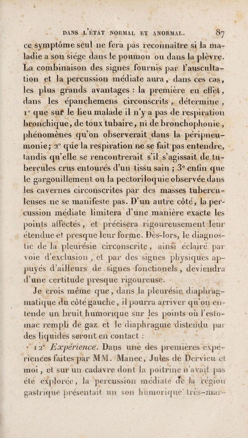ce symptôme seul ne fera pas reconnaître si la ma¬ ladie a son siège dans le poumon ou dans la plèvre. La combinaison des signes fournis par f ausculta¬ tion et la percussion médiate aura, dans ces cas, les plus grands avantages : la première en effet, dans les épanchemens circonscrits, détermine , i° que sut le lieu malade il n’y a pas de respiration bronchique, de toux tubaire, ni de bronchophonie , phénomènes qu’on observerait dans la péripneu¬ monie; 2° que la respiration ne se fait pas entendre, tandis qu’elle se rencontrerait s’il s’agissait de tu¬ bercules crus entourés d’un tissu sain ; 3° enfin que le gargouillement ou la pectoriloquie observée dans les cavernes circonscrites par des masses tubercu¬ leuses ne se manifeste pas. D’un autre côté, la per¬ cussion médiate limitera d une manière exacte les points affectés, et précisera rigoureusement leur étendue et presque leur forme. Dès-lors, le diagnos¬ tic de la pleurésie circonscrite, ainsi éclairé par voie d’exclusion y et par des signes physiques ap¬ puyés d’ailleurs de signes fonctionels, deviendra d’une certitude presque rigoureuse. vie crois meme que, dans la pleurésie diaphrag¬ matique du côté gauche, il pourra arriver qu’on en¬ tende un bruit h unionq ue sur les points où f esto¬ mac rempli de gaz et le diaphragme distendu par des liquides seront en contact : • 12e Expérience. Dans une des premières expé¬ riences faites par MlVI. Manec, Jules dé Dervieu et moi, et sur un cadavre dont la poitrine n’avait pas été explorée, la percussion médiate Je la légion gastrique présentait un son humoriquc' très-mar-