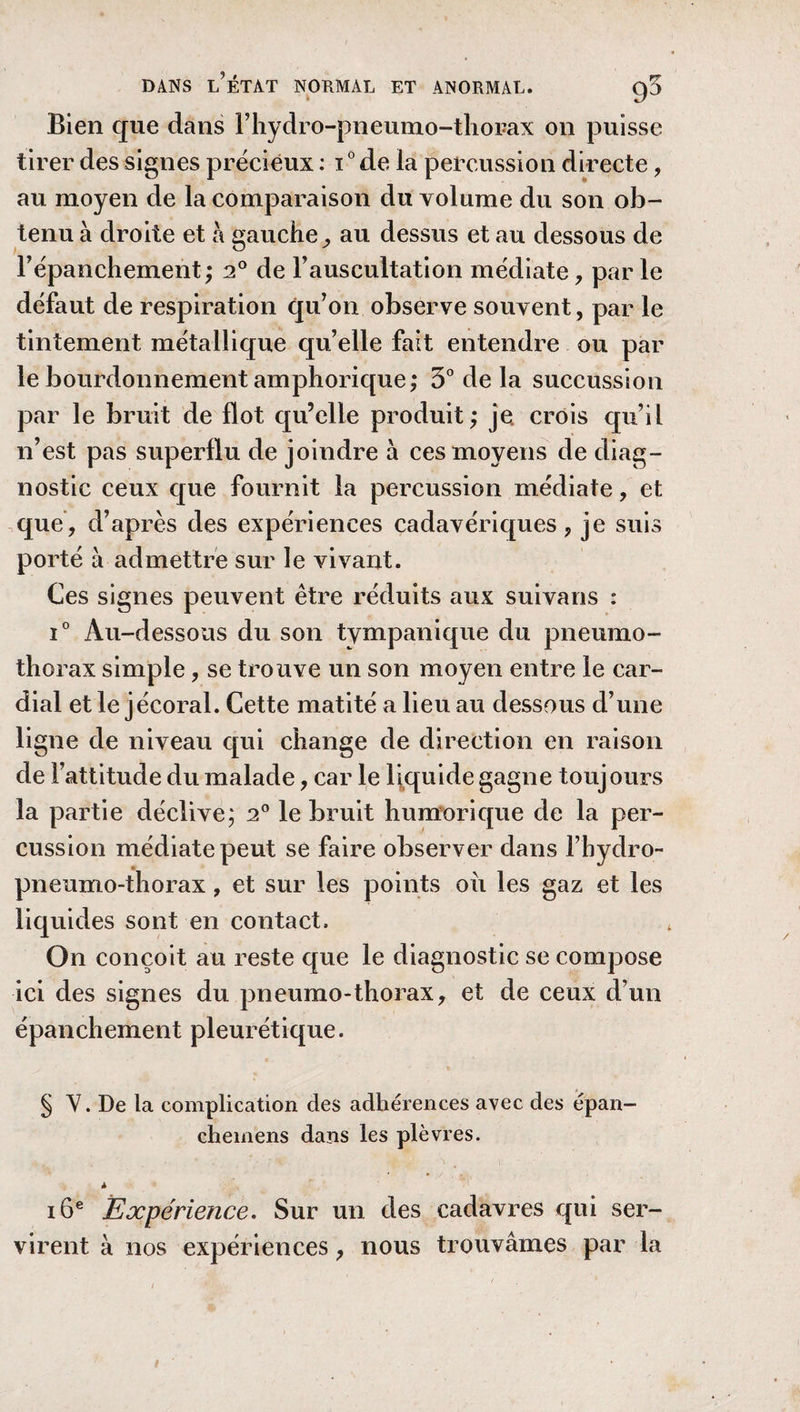 Bien cjue dans rhydro-pneumo-thorax on puisse tirer des signes précieux : i0 de la percussion directe, au moyen de la comparaison du volume du son ob¬ tenu à droite et à gauche, au dessus et au dessous de l’épanchement; 20 de l’auscultation médiate, parle défaut de respiration qu’on observe souvent, par le tintement, métallique qu’elle fait entendre ou par le bourdonnement amphorique; 3° de la succussion par le bruit de flot qu’elle produit; je, crois qu’il n’est pas superflu de joindre à ces moyens de diag¬ nostic ceux que fournit la percussion médiate, et que, d’après des expériences cadavériques, je suis porté à admettre sur le vivant. Ces signes peuvent être réduits aux suivans : i° Au-dessous du son tympanique du pneumo¬ thorax simple, se trouve un son moyen entre le car¬ dial et le jécoral. Cette matité a lieu au dessous d’une ligne de niveau qui change de direction en raison de l’attitude du malade, car le liquide gagne toujours la partie déclive; 20 le bruit humorique de la per¬ cussion médiate peut se faire observer dans l’hydro- pneumo-thorax , et sur les points ou les gaz et les liquides sont en contact. On conçoit au reste que le diagnostic se compose ici des signes du pneumo-thorax, et de ceux d’un épanchement pleurétique. § Y. De la complication des adhérences avec des épan- cheinens dans les plèvres. à 16e Expérience. Sur un des cadavres qui ser¬ virent à nos expériences, nous trouvâmes par la