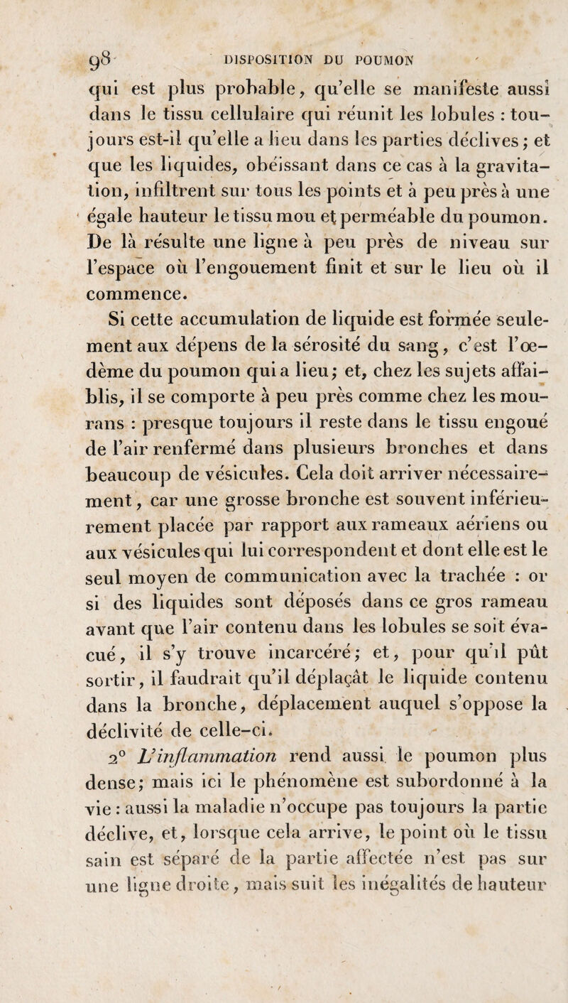 qui est plus probable, qu’elle se manifeste aussi dans le tissu cellulaire qui réunit les lobules : tou¬ jours est-il qu’elle a beu dans les parties déclives ; et que les liquides, obéissant dans ce cas à la gravita¬ tion, infiltrent sur tous les points et à peu près à une égale hauteur le tissu mou et perméable du poumon. De là résulte une ligne à peu près de niveau sur l’espace ou l’engouement finit et sur le lieu où il commence. Si cette accumulation de liquide est formée seule¬ ment aux dépens de la sérosité du sang, c’est l’œ¬ dème du poumon quia lieu; et, chez les sujets affai¬ blis, il se comporte à peu près comme chez les mou¬ rons : presque toujours il reste dans le tissu engoué de l’air renfermé dans plusieurs bronches et dans beaucoup de vésicules. Cela doit arriver nécessaire¬ ment , car une grosse bronche est souvent inférieu¬ rement placée par rapport aux rameaux aériens ou aux vésicules qui lui correspondent et dont elle est le seul moyen de communication avec la trachée : or si des liquides sont déposés dans ce gros rameau avant que l’air contenu dans les lobules se soit éva¬ cué, il s’y trouve incarcéré; et, pour qu’il pût sortir, il faudrait qu’il déplaçât le liquide contenu dans la bronche > déplacement auquel s’oppose la déclivité de celle-ci. 2° Uinflammation rend aussi le poumon plus dense; mais ici le phénomène est subordonné à la vie : aussi la maladie n’occupe pas toujours la partie déclive, et, lorsque cela arrive, le point où le tissu sain est séparé de la partie affectée n’est pas sur une ligne droite, mais suit les inégalités de hauteur