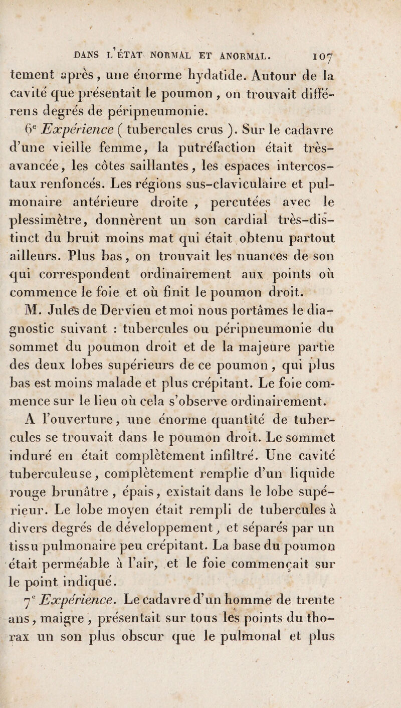 tement après, une énorme hydatide. Autour de la cavité que présentait le poumon , on trouvait diffé¬ rons degrés de péripneumonie. 6e Expérience ( tubercules crus ). Sur le cadavre d’une vieille femme, la putréfaction était très- avancée, les côtes saillantes, les espaces intercos¬ taux renfoncés. Les régions sus-claviculaire et pul¬ monaire antérieure droite , percutées avec le plessimètre, donnèrent un son cardial très-dis¬ tinct du bruit moins mat qui était obtenu partout ailleurs. Plus bas, on trouvait les nuances de son qui correspondent ordinairement aux points ou commence le foie et où finit le poumon droit. M. Jule?s de Dervieu et moi nous portâmes le dia¬ gnostic suivant : tubercules ou péripneumonie du sommet du poumon droit et de la majeure partie des deux lobes supérieurs de ce poumon, qui plus bas est moins malade et plus crépitant. Le foie com¬ mence sur le lieu où cela s’observe ordinairement. A l’ouverture, une énorme quantité de tuber¬ cules se trouvait dans le poumon droit. Le sommet induré en était complètement infiltré. Une cavité tuberculeuse, complètement remplie d’un liquide rouge brunâtre, épais, existait dans le lobe supé¬ rieur. Le lobe moyen était rempli de tubercules à divers degrés de développement, et séparés par un tissu pulmonaire peu crépitant. La base du poumon était perméable à l’air, et le foie commençait sur le point indiqué. 7e Expérience. Le cadavre d’un homme de trente ans, maigre , présentait sur tous les points du tho¬ rax un son plus obscur que le pulmonal et plus