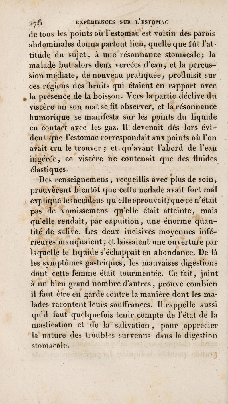 de tous les points où F estomac est voisin des parois abdominales donna partout lieu, quelle que fût Fat * titude du sujet, à une résonnance stomacale; la malade but alors deux verrées d’eau, et la percus¬ sion médiate, de nouveau pratiquée, produisit sur ces régions des bruits qui étaient en rapport avec la présence de la boisson. Vers la partie déclive du viscère un son mat se fit observer, et la résonnance humorique se manifesta sur les points du liquide en contact avec les gaz. Il devenait dès lors évi¬ dent que Festomac correspondait aux points où l’on avait cru le trouver ; et qu’avant l’abord de Feau ingérée, ce viscère ne contenait que des fluides élastiques. Des renseignemens, recueillis avec plus de soin, prouvèrent bientôt que cette malade avait fort mal expliqué les accidens qu’elle éprouvait; que ce n’était pas de vomissemens qu’elle était atteinte, mais quelle rendait, par expuition, une énorme quan¬ tité de salive. Les deux incisives moyennes infé¬ rieures manquaient, et laissaient une ouverture par laquelle le liquide s’échappait en abondance. De là les symptômes gastriques, les mauvaises digestions dont cette femme était tourmentée. Ce fait, joint à un bien grand nombre d’autres, prouve combien il faut être en garde contre la manière dont les ma¬ lades racontent leurs souffrances. Il rappelle aussi qu’il faut quelquefois tenir compte de l’état de la mastication et de la salivation , pour apprécier la nature des troubles survenus dans la digestion stomacale.