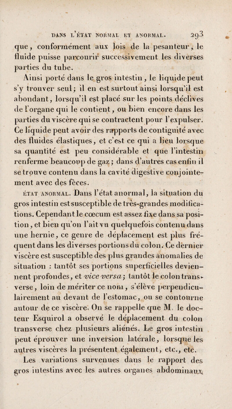 que, conformément aux lois de la pesanteurle fluide puisse parcourir successivement les diverses parties du tube. Ainsi porté dans le gros intestin , le liquide peut s’y trouver seul; il en est surtout ainsi lorsqu’il est abondant, lorsqu’il est placé sur les points déclives de l'organe qui le contient, ou bien encore dans les parties du viscère qui se contractent pour l’expulser. Ce liquide peut avoir des rapports de contiguité avec des fluides élastiques, et c’est ce qui a lieu lorsque sa quantité est peu considérable et que l’intestin renferme beaucoup de gaz ; dans d’autres cas enfin il se trouve contenu dans la cavité digestive conjointe¬ ment avec des fèces. état anormal. Dans l’état anormal, la situation du gros intestin est susceptible de très-grandes modifica¬ tions. Cependant le cæcum est assez fixe dans sa posi¬ tion , et bien qu’on l’ait vu quelquefois contenu dans une hernie, ce genre de déplacement est plus fré¬ quent dans les diverses portions du colon. Ce dernier viscère est susceptible des plus grandes anomalies de situation : tantôt ses portions superficielles devien¬ nent profondes, et vice versa ; tantôt le colon transe verse, loin de mériter ce nom, s’élève perpendicu¬ lairement au devant de l’estomac, ou se contourne autour de ce viscère. On se rappelle que M, le doc¬ teur Esquirol a observé le déplacement du colon transverse chez plusieurs aliénés. Le gros intestin peut éprouver une inversion latérale, lorsque les autres viscères la présentent également, etc., etc. Les variations survenues dans le rapport des gros intestins avec les autres organes abdominaux