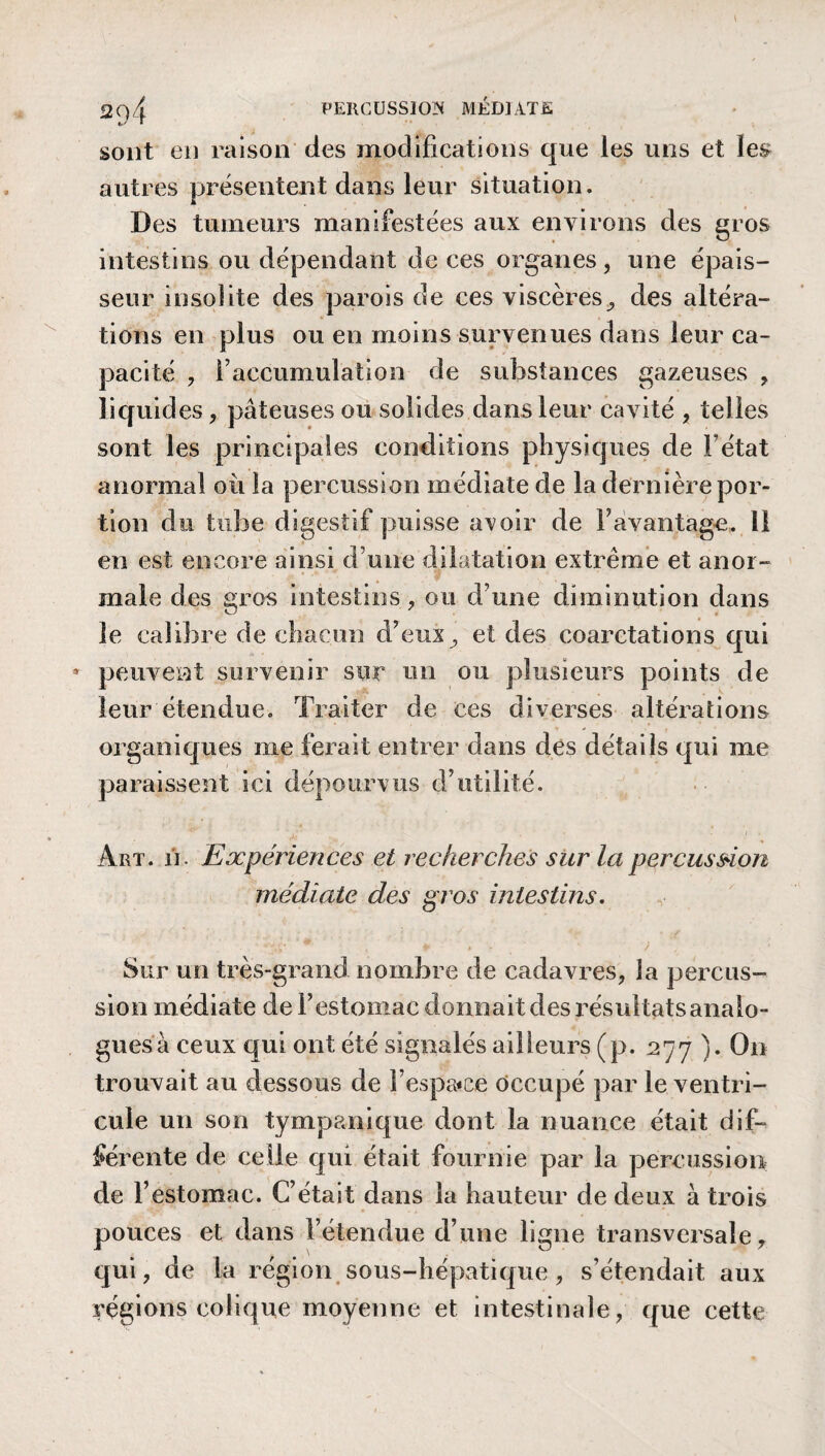 sont eu raison des modifications que les uns et les autres présentent dans leur situation. Des tumeurs manifestées aux environs des gros intestins ou dépendant de ces organes, une épais¬ seur insolite des parois de ces viscères, des altéra¬ tions en plus ou en moins survenues dans leur ca¬ pacité , l’accumulation de substances gazeuses , liquides, pâteuses ou solides dans leur cavité , telles sont les principales conditions physiques de F état anormal où la percussion médiate de la dernière por¬ tion du tube digestif puisse aroir de l’avantage. 11 en est encore ainsi d une dilatation extrême et anor¬ male des gros intestins, ou d’une diminution dans le calibre de chacun d’eux, et des coarctations qui * peuvent survenir sur un ou plusieurs points de leur étendue. Traiter de ces diverses altérations organiques me ferait entrer dans des détails qui me paraissent ici dépourvus d’utilité. Art. ji. Expériences et recherches sur la percussion médiate des gros intestins. * V** . * / Sur un très-grand nombre de cadavres, la percus¬ sion médiate de l’estomac donnait des résultats analo¬ gues à ceux qui ont été signalés ailleurs (p. 277 ). On trouvait au dessous de F espace occupé par le ventri¬ cule un son tympanique dont la nuance était dif¬ férente de celle qui était fournie par la percussion de l’estomac. C’était dans la hauteur de deux à trois pouces et dans l’étendue d’une ligne transversale, qui, de la région sous-hépatique , s’étendait aux régions colique moyenne et intestinale, que cette