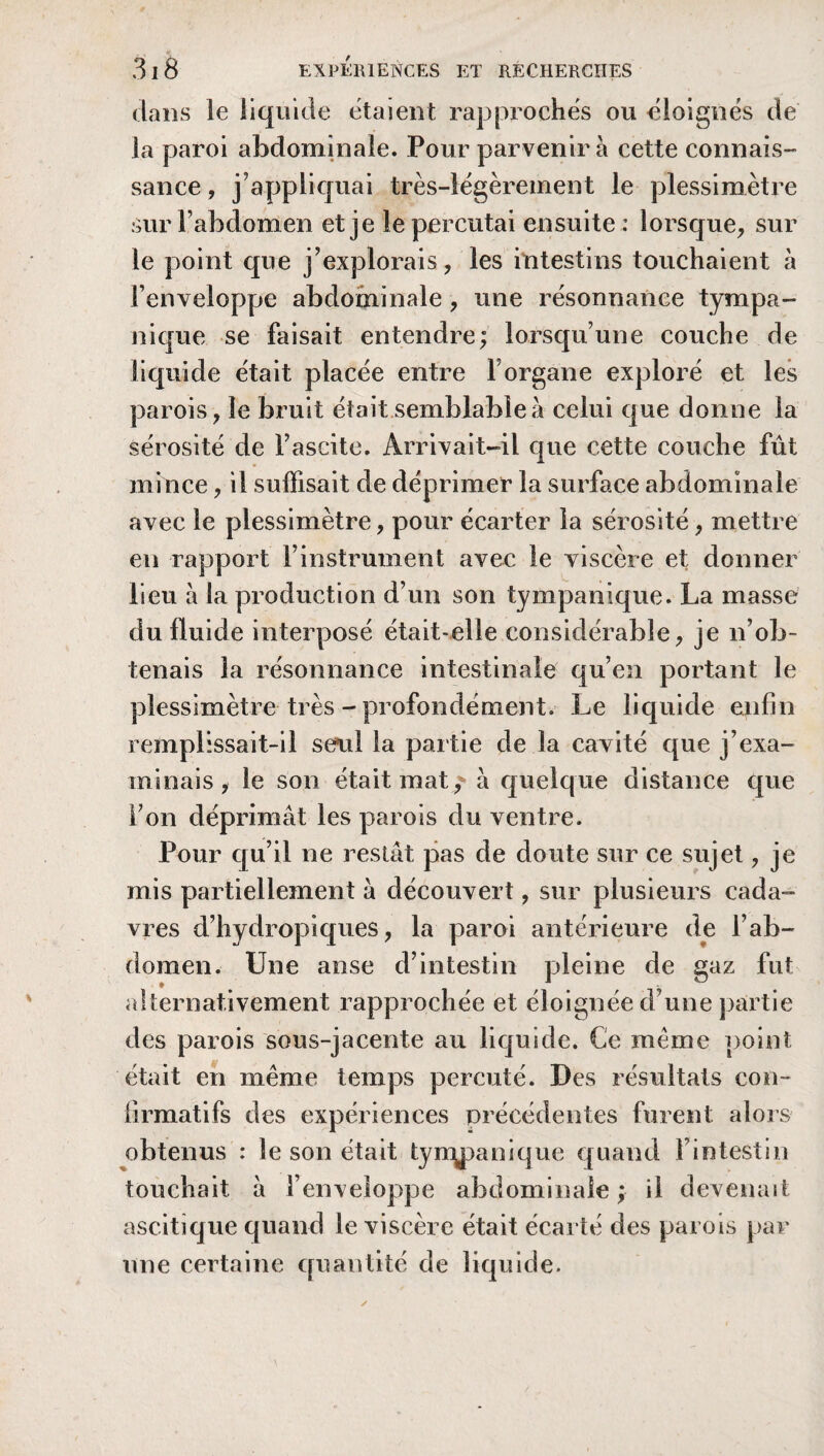 dans le liquide étaient rapproches ou éloignés de la paroi abdominale. Pour parvenir à cette connais- sance, j’appliquai très-légèrement le plessimètre sur l’abdomen et je le percutai ensuite : lorsque, sur le point que j’explorais, les intestins touchaient à l’enveloppe abdominale, une résonnance tympa- nique se faisait entendre; lorsqu’une couche de liquide était placée entre 1 organe exploré et les parois, le bruit était semblable à celui que donne la sérosité de l’ascite. Arrivait-il que cette couche fût mince, il suffisait de déprimer la surface abdominale avec le plessimètre, pour écarter la sérosité, mettre en rapport l’instrument avec le viscère et donner lieu à la production d’un son tympanique. La masse du fluide interposé était-elle considérable, je n’ob¬ tenais la résonnance intestinale qu’en portant le plessimètre très - profondément. Le liquide enfin remplissait-il seul la partie de la cavité que j’exa¬ minais , le son était mat , à quelque distance que l’on déprimât les parois du ventre. Pour qu’il ne restât pas de doute sur ce sujet, je mis partiellement à découvert, sur plusieurs cada¬ vres d’hydropiques, la paroi antérieure de l’ab¬ domen. Une anse d’intestin pleine de gaz fut alternativement rapprochée et éloignée d’une partie des parois sous-jacente au liquide. Ce même point était en même temps percuté. Des résultats con¬ firmatifs des expériences précédentes furent alors obtenus : le son était tyrqpanique quand [ intestin touchait à l’enveloppe abdominale ; il devenait ascitique quand le viscère était écarté des parois par une certaine quantité de liquide.