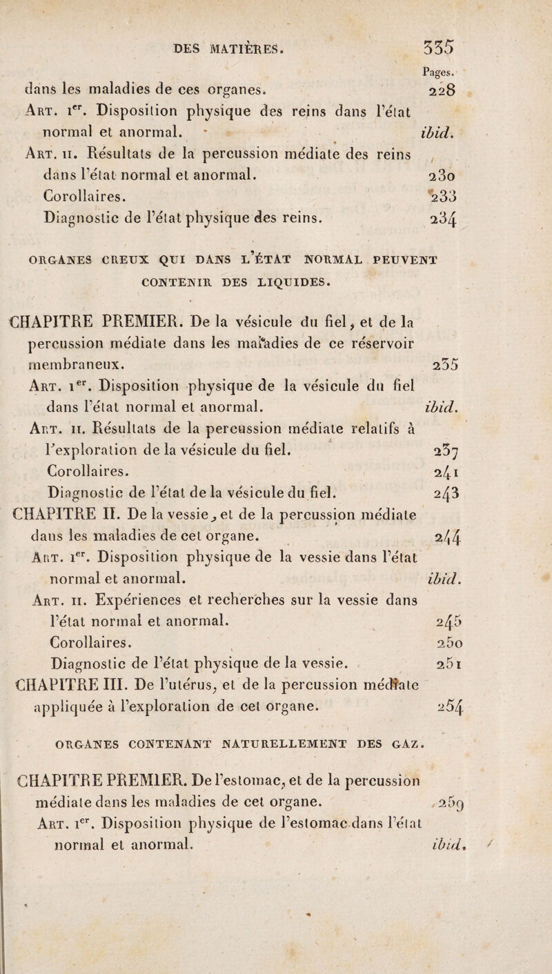 Pages. dans les maladies de ces organes* 228 Art. 1er. Disposition physique des reins dans l’état normal et anormal. * ibid. Art. 11. Résultats de la percussion médiate des reins dans l’état normal et anormal. a3o Corollaires. 233 Diagnostic de l’état physique des reins. 234 ORGANES CREUX QUI DANS l’ÉTAT NORMAL PEUVENT CONTENIR DES LIQUIDES. CHAPITRE PREMIER. De la vésicule du fiel > et de la percussion médiale dans les maladies de ce réservoir membraneux. 255 Art. ier. Disposition physique de la vésicule du fiel dans l’état normal et anormal. ibid. Art. 11. Résultats de la percussion médiate relatifs à Pexploralion de la vésicule du fiel. 25; Corollaires. 241 Diagnostic de l’état de la vésicule du fiel. 243 CHAPITRE II. De la vessie^ et de la percussion médiale dans les maladies de cet organe. 2^4 Art. ier. Disposition physique de la vessie dans l’état normal et anormal. ibid. Art. 11. Expériences et recherches sur la vessie dans l’état normal et anormal, 245 Corollaires. 25o Diagnostic de l’état physique de la vessie. 251 CHAPITRE III. De l’utérus, et de la percussion médiate appliquée à l’exploration de cet organe. 254 organes contenant naturellement des gaz. CHAPITRE PREMIER. De l’estomac, et de la percussion médiate dans les maladies de cet organe. 269 Art. Ier. Disposition physique de l’estomac dans l’élat normal et anormal. ibid.