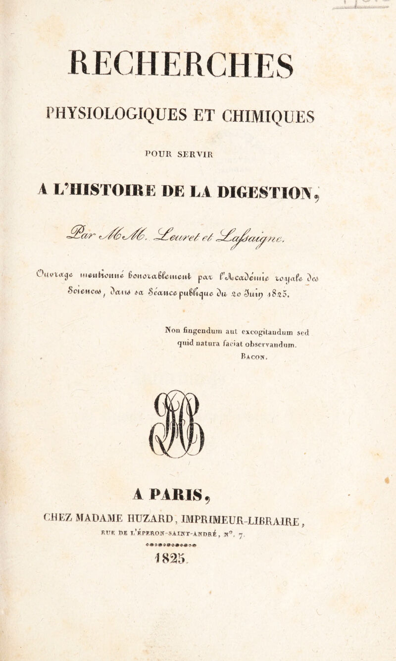 PHYSIOLOGIQUES ET CHIMIQUES POUR SERVIR A L’HISTOIRE DE LA DIGESTION 9 Ouytixge uienhmnie fonoutlfomeub pat. tf'JUaDéim* toyctfo dcà Sciences y ÎViiA da Séance- puUic^uô du âo 5um tSzB, Non fingenduin aut excogitandum sed (juid natura faciat observandum, Bacon, A PARIS, CHEZ MADAME HUZAKD , IMPRIMEUR LIBRAIRE , rue Ï»E l/ÉpERON-SÂINT-ANDRé, N0.. 7 «a \ 825,