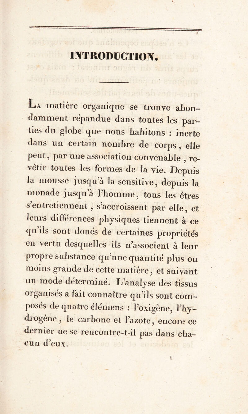 =? £ INTRODUCTION. La matière organique se trouve abon- dam ment i epandue dans toutes les par¬ ties du globe que nous habitons : inerte dans un certain nombre de corps , elle peut, par une association convenable , re¬ vêtir toutes les formes de la vie. Depuis Sa mousse jusqu a la sensitive , depuis la monade jusqu a 1 homme, tous les êtres s’entretiennent , s’accroissent par elle, et leurs différences physiques tiennent à ce qu’ils sont doués de certaines propriétés en vertu desquelles ils n’associent à leur propre substance qu’une quantité plus ou moins grande de cette matière, et suivant un mode déterminé. L’analyse des tissus organisés a fait connaître qu’ils sont com¬ poses de quatre elemens : l’oxigène, l’hy- diogene, le carbone et l’azote, encore ce dernier ne se rencontre-t-il pas dans cha¬ cun deux.